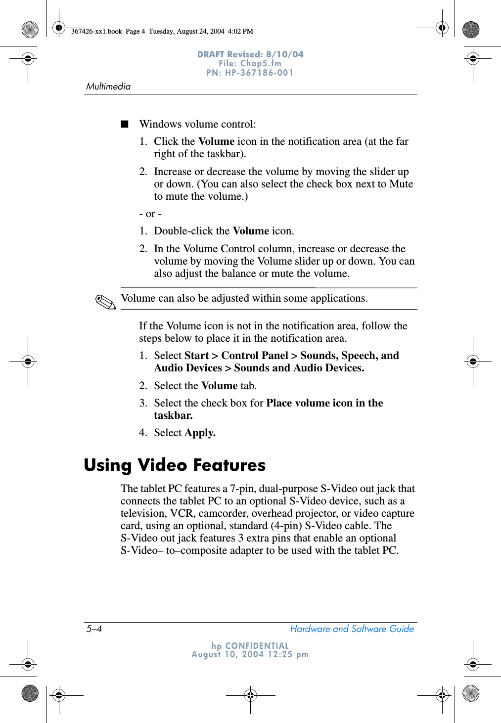 5–4 Hardware and Software GuideMultimediaDRAFT Revised: 8/10/04File: Chap5.fm PN: HP-367186-001 hp CONFIDENTIALAugust 10, 2004 12:25 pm■Windows volume control:1. Click the Volume icon in the notification area (at the far right of the taskbar).2. Increase or decrease the volume by moving the slider up or down. (You can also select the check box next to Mute to mute the volume.)- or - 1. Double-click the Volume icon.2. In the Volume Control column, increase or decrease the volume by moving the Volume slider up or down. You can also adjust the balance or mute the volume.✎Volume can also be adjusted within some applications.If the Volume icon is not in the notification area, follow the steps below to place it in the notification area.1. Select Start &gt; Control Panel &gt; Sounds, Speech, and Audio Devices &gt; Sounds and Audio Devices.2. Select the Volume tab.3. Select the check box for Place volume icon in the taskbar.4. Select Apply.Using Video FeaturesThe tablet PC features a 7-pin, dual-purpose S-Video out jack that connects the tablet PC to an optional S-Video device, such as a television, VCR, camcorder, overhead projector, or video capture card, using an optional, standard (4-pin) S-Video cable. The S-Video out jack features 3 extra pins that enable an optional S-Video– to–composite adapter to be used with the tablet PC.367426-xx1.book  Page 4  Tuesday, August 24, 2004  4:02 PM