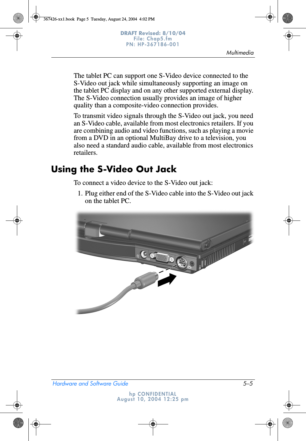 MultimediaHardware and Software Guide 5–5DRAFT Revised: 8/10/04File: Chap5.fm PN: HP-367186-001 hp CONFIDENTIALAugust 10, 2004 12:25 pmThe tablet PC can support one S-Video device connected to the S-Video out jack while simultaneously supporting an image on the tablet PC display and on any other supported external display. The S-Video connection usually provides an image of higher quality than a composite-video connection provides.To transmit video signals through the S-Video out jack, you need an S-Video cable, available from most electronics retailers. If you are combining audio and video functions, such as playing a movie from a DVD in an optional MultiBay drive to a television, you also need a standard audio cable, available from most electronics retailers.Using the S-Video Out JackTo connect a video device to the S-Video out jack:1. Plug either end of the S-Video cable into the S-Video out jack on the tablet PC.367426-xx1.book  Page 5  Tuesday, August 24, 2004  4:02 PM