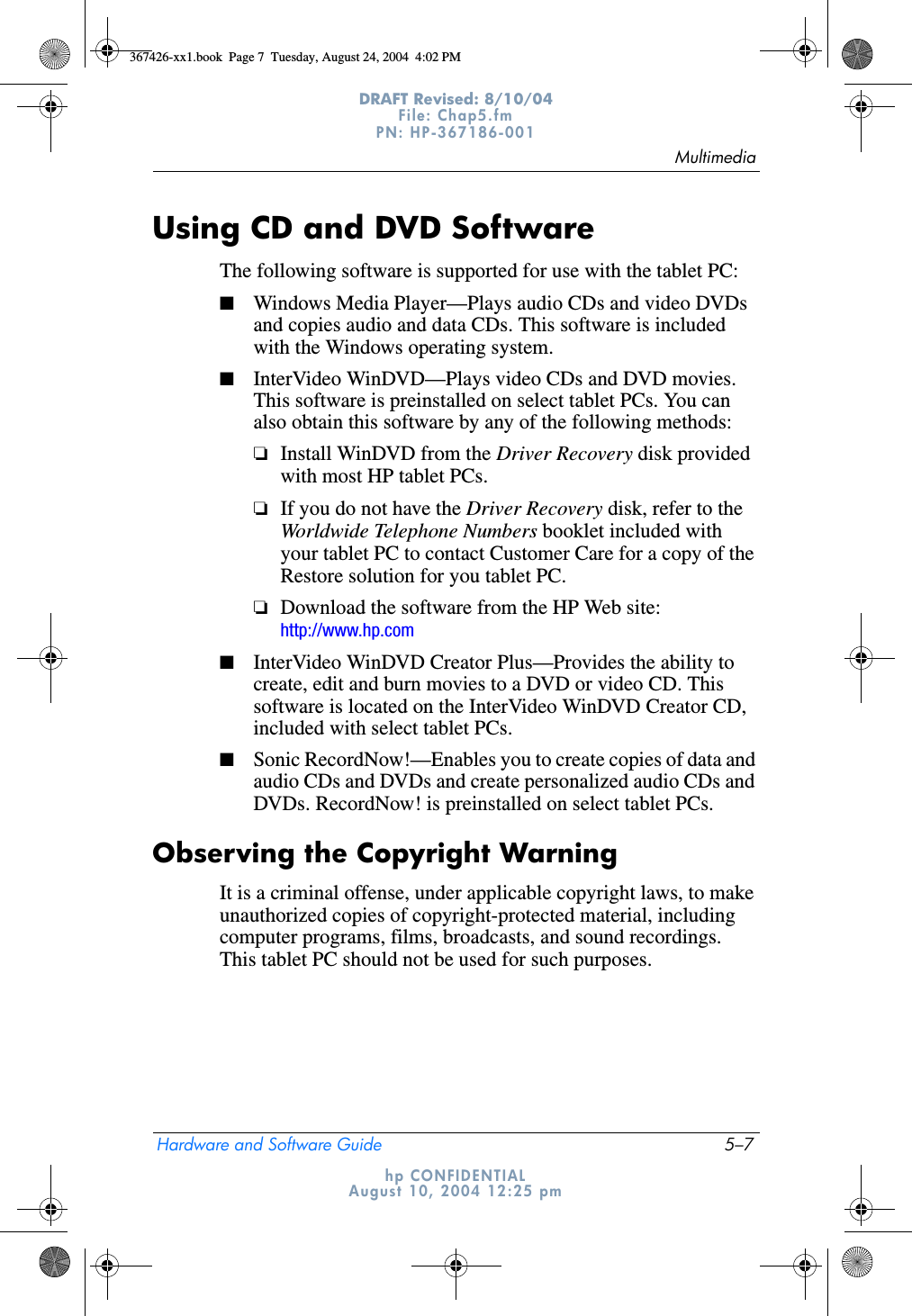 MultimediaHardware and Software Guide 5–7DRAFT Revised: 8/10/04File: Chap5.fm PN: HP-367186-001 hp CONFIDENTIALAugust 10, 2004 12:25 pmUsing CD and DVD SoftwareThe following software is supported for use with the tablet PC:■Windows Media Player—Plays audio CDs and video DVDs and copies audio and data CDs. This software is included with the Windows operating system.■InterVideo WinDVD—Plays video CDs and DVD movies. This software is preinstalled on select tablet PCs. You can also obtain this software by any of the following methods:❏Install WinDVD from the Driver Recovery disk provided with most HP tablet PCs.❏If you do not have the Driver Recovery disk, refer to the Worldwide Telephone Numbers booklet included with your tablet PC to contact Customer Care for a copy of the Restore solution for you tablet PC.❏Download the software from the HP Web site: http://www.hp.com■InterVideo WinDVD Creator Plus—Provides the ability to create, edit and burn movies to a DVD or video CD. This software is located on the InterVideo WinDVD Creator CD, included with select tablet PCs.■Sonic RecordNow!—Enables you to create copies of data and audio CDs and DVDs and create personalized audio CDs and DVDs. RecordNow! is preinstalled on select tablet PCs.Observing the Copyright WarningIt is a criminal offense, under applicable copyright laws, to make unauthorized copies of copyright-protected material, including computer programs, films, broadcasts, and sound recordings. This tablet PC should not be used for such purposes.367426-xx1.book  Page 7  Tuesday, August 24, 2004  4:02 PM