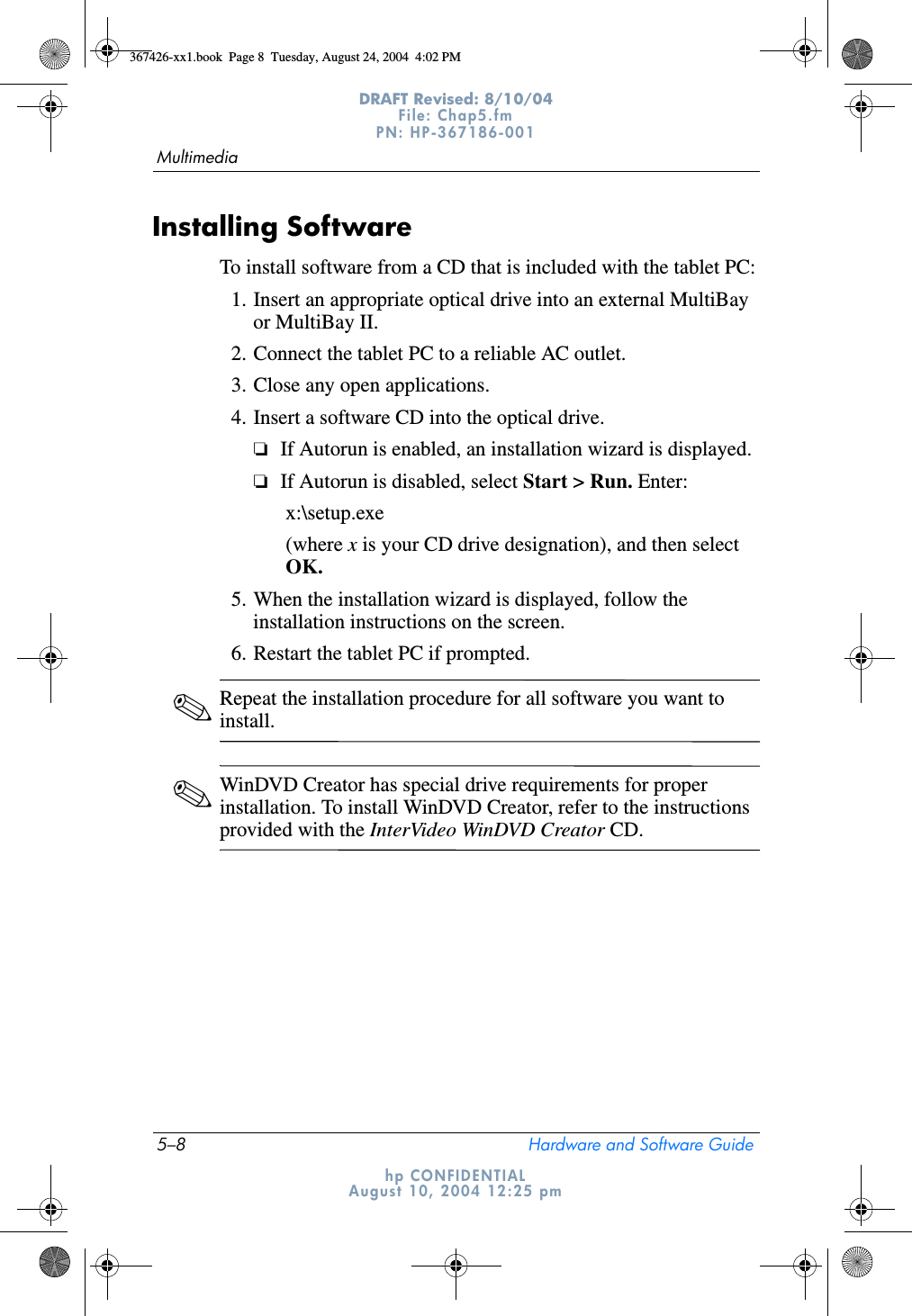 5–8 Hardware and Software GuideMultimediaDRAFT Revised: 8/10/04File: Chap5.fm PN: HP-367186-001 hp CONFIDENTIALAugust 10, 2004 12:25 pmInstalling SoftwareTo install software from a CD that is included with the tablet PC:1. Insert an appropriate optical drive into an external MultiBay or MultiBay II.2. Connect the tablet PC to a reliable AC outlet.3. Close any open applications.4. Insert a software CD into the optical drive.❏If Autorun is enabled, an installation wizard is displayed.❏If Autorun is disabled, select Start &gt; Run. Enter:x:\setup.exe(where x is your CD drive designation), and then select OK.5. When the installation wizard is displayed, follow the installation instructions on the screen.6. Restart the tablet PC if prompted.✎Repeat the installation procedure for all software you want to install.✎WinDVD Creator has special drive requirements for proper installation. To install WinDVD Creator, refer to the instructions provided with the InterVideo WinDVD Creator CD.367426-xx1.book  Page 8  Tuesday, August 24, 2004  4:02 PM