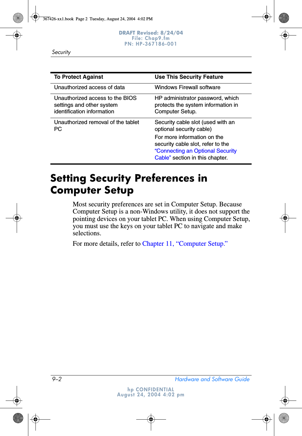 9–2 Hardware and Software GuideSecurityDRAFT Revised: 8/24/04File: Chap9.fm PN: HP-367186-001 hp CONFIDENTIALAugust 24, 2004 4:02 pmSetting Security Preferences in Computer SetupMost security preferences are set in Computer Setup. Because Computer Setup is a non-Windows utility, it does not support the pointing devices on your tablet PC. When using Computer Setup, you must use the keys on your tablet PC to navigate and make selections.For more details, refer to Chapter 11, “Computer Setup.” Unauthorized access of data Windows Firewall softwareUnauthorized access to the BIOS settings and other system identification informationHP administrator password, which protects the system information in Computer Setup.Unauthorized removal of the tablet PCSecurity cable slot (used with an optional security cable)For more information on the security cable slot, refer to the “Connecting an Optional Security Cable” section in this chapter.To Protect Against Use This Security Feature367426-xx1.book  Page 2  Tuesday, August 24, 2004  4:02 PM