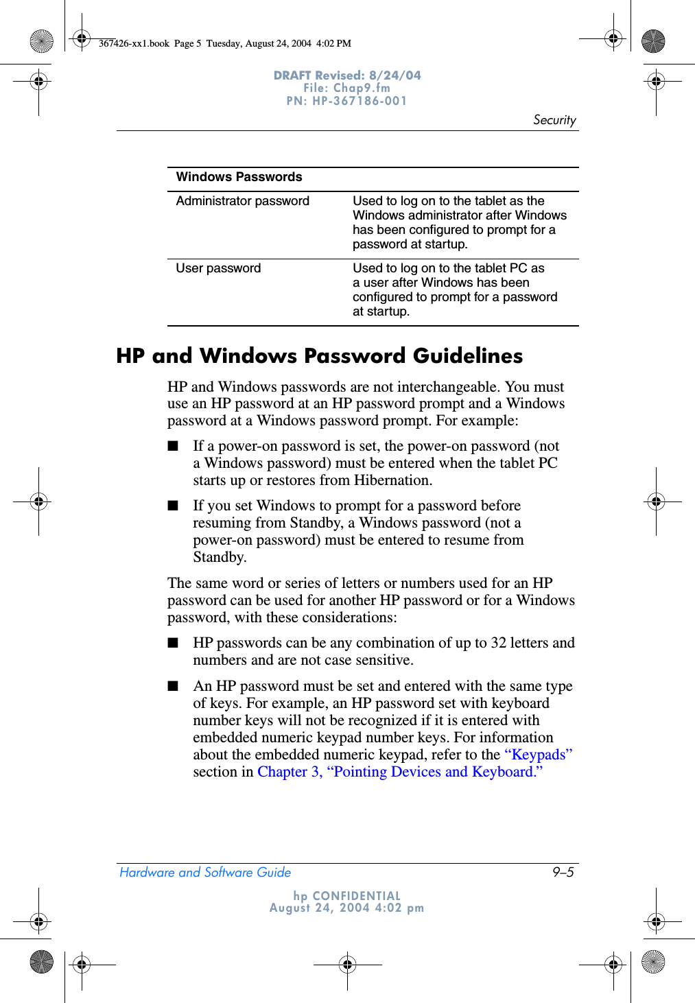 SecurityHardware and Software Guide 9–5DRAFT Revised: 8/24/04File: Chap9.fm PN: HP-367186-001 hp CONFIDENTIALAugust 24, 2004 4:02 pmHP and Windows Password GuidelinesHP and Windows passwords are not interchangeable. You must use an HP password at an HP password prompt and a Windows password at a Windows password prompt. For example:■If a power-on password is set, the power-on password (not a Windows password) must be entered when the tablet PC starts up or restores from Hibernation.■If you set Windows to prompt for a password before resuming from Standby, a Windows password (not a power-on password) must be entered to resume from Standby.The same word or series of letters or numbers used for an HP password can be used for another HP password or for a Windows password, with these considerations:■HP passwords can be any combination of up to 32 letters and numbers and are not case sensitive.■An HP password must be set and entered with the same type of keys. For example, an HP password set with keyboard number keys will not be recognized if it is entered with embedded numeric keypad number keys. For information about the embedded numeric keypad, refer to the “Keypads” section in Chapter 3, “Pointing Devices and Keyboard.”Windows PasswordsAdministrator password Used to log on to the tablet as the Windows administrator after Windows has been configured to prompt for a password at startup.User password Used to log on to the tablet PC as a user after Windows has been configured to prompt for a password at startup.367426-xx1.book  Page 5  Tuesday, August 24, 2004  4:02 PM