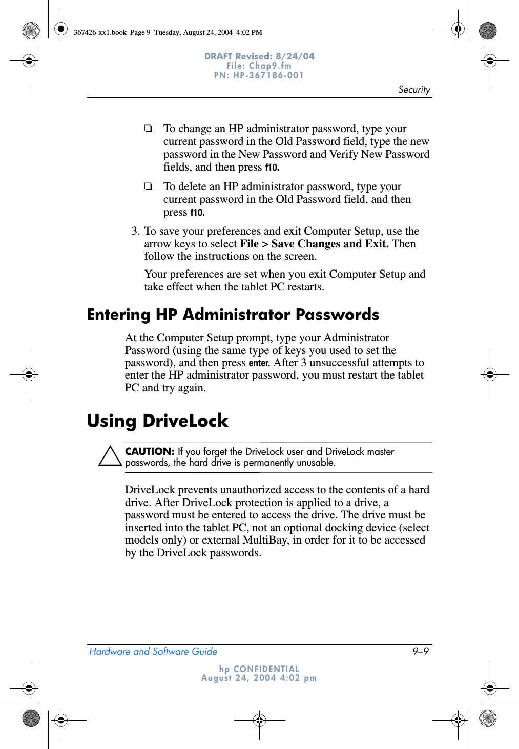 SecurityHardware and Software Guide 9–9DRAFT Revised: 8/24/04File: Chap9.fm PN: HP-367186-001 hp CONFIDENTIALAugust 24, 2004 4:02 pm❏To change an HP administrator password, type your current password in the Old Password field, type the new password in the New Password and Verify New Password fields, and then press f10.❏To delete an HP administrator password, type your current password in the Old Password field, and then press f10.3. To save your preferences and exit Computer Setup, use the arrow keys to select File &gt; Save Changes and Exit. Then follow the instructions on the screen.Your preferences are set when you exit Computer Setup and take effect when the tablet PC restarts.Entering HP Administrator PasswordsAt the Computer Setup prompt, type your Administrator Password (using the same type of keys you used to set the password), and then press enter. After 3 unsuccessful attempts to enter the HP administrator password, you must restart the tablet PC and try again.Using DriveLockÄCAUTION: If you forget the DriveLock user and DriveLock master passwords, the hard drive is permanently unusable.DriveLock prevents unauthorized access to the contents of a hard drive. After DriveLock protection is applied to a drive, a password must be entered to access the drive. The drive must be inserted into the tablet PC, not an optional docking device (select models only) or external MultiBay, in order for it to be accessed by the DriveLock passwords.367426-xx1.book  Page 9  Tuesday, August 24, 2004  4:02 PM