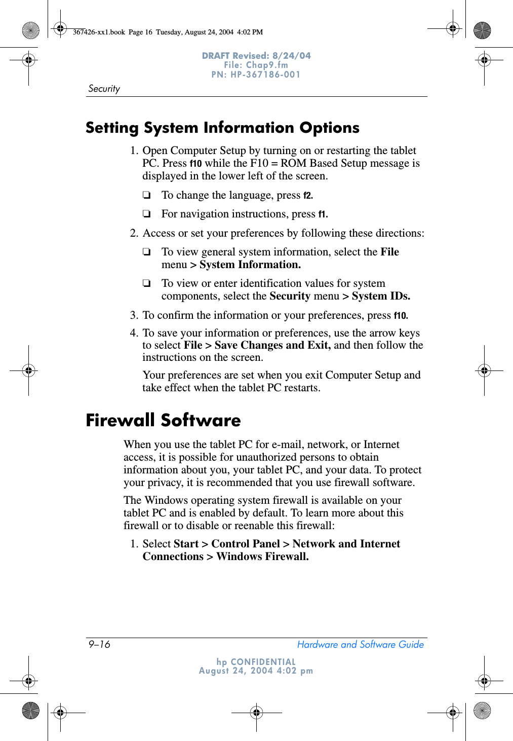 9–16 Hardware and Software GuideSecurityDRAFT Revised: 8/24/04File: Chap9.fm PN: HP-367186-001 hp CONFIDENTIALAugust 24, 2004 4:02 pmSetting System Information Options1. Open Computer Setup by turning on or restarting the tablet PC. Press f10 while the F10 = ROM Based Setup message is displayed in the lower left of the screen.❏To change the language, press f2.❏For navigation instructions, press f1.2. Access or set your preferences by following these directions:❏To view general system information, select the File menu &gt; System Information.❏To view or enter identification values for system components, select the Security menu &gt; System IDs.3. To confirm the information or your preferences, press f10.4. To save your information or preferences, use the arrow keys to select File &gt; Save Changes and Exit, and then follow the instructions on the screen.Your preferences are set when you exit Computer Setup and take effect when the tablet PC restarts.Firewall SoftwareWhen you use the tablet PC for e-mail, network, or Internet access, it is possible for unauthorized persons to obtain information about you, your tablet PC, and your data. To protect your privacy, it is recommended that you use firewall software.The Windows operating system firewall is available on your tablet PC and is enabled by default. To learn more about this firewall or to disable or reenable this firewall: 1. Select Start &gt; Control Panel &gt; Network and Internet Connections &gt; Windows Firewall. 367426-xx1.book  Page 16  Tuesday, August 24, 2004  4:02 PM