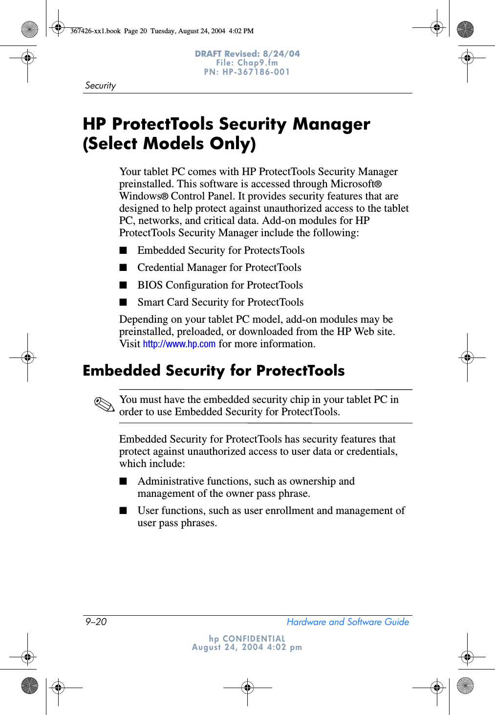 9–20 Hardware and Software GuideSecurityDRAFT Revised: 8/24/04File: Chap9.fm PN: HP-367186-001 hp CONFIDENTIALAugust 24, 2004 4:02 pmHP ProtectTools Security Manager (Select Models Only)Your tablet PC comes with HP ProtectTools Security Manager preinstalled. This software is accessed through Microsoft® Windows® Control Panel. It provides security features that are designed to help protect against unauthorized access to the tablet PC, networks, and critical data. Add-on modules for HP ProtectTools Security Manager include the following:■Embedded Security for ProtectsTools■Credential Manager for ProtectTools■BIOS Configuration for ProtectTools■Smart Card Security for ProtectToolsDepending on your tablet PC model, add-on modules may be preinstalled, preloaded, or downloaded from the HP Web site. Visit http://www.hp.com for more information.Embedded Security for ProtectTools✎You must have the embedded security chip in your tablet PC in order to use Embedded Security for ProtectTools.Embedded Security for ProtectTools has security features that protect against unauthorized access to user data or credentials, which include:■Administrative functions, such as ownership and management of the owner pass phrase.■User functions, such as user enrollment and management of user pass phrases.367426-xx1.book  Page 20  Tuesday, August 24, 2004  4:02 PM