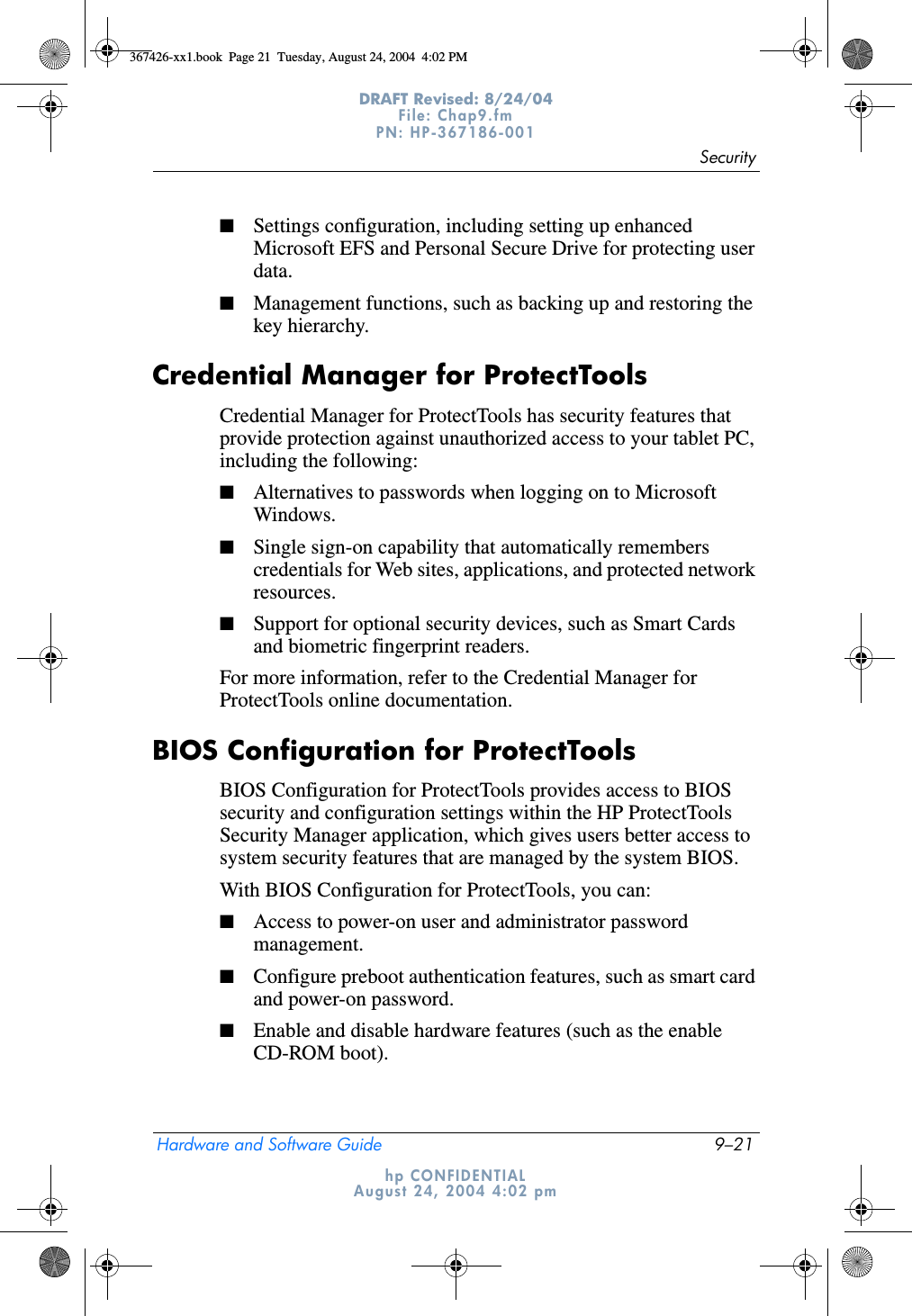 SecurityHardware and Software Guide 9–21DRAFT Revised: 8/24/04File: Chap9.fm PN: HP-367186-001 hp CONFIDENTIALAugust 24, 2004 4:02 pm■Settings configuration, including setting up enhanced Microsoft EFS and Personal Secure Drive for protecting user data.■Management functions, such as backing up and restoring the key hierarchy.Credential Manager for ProtectToolsCredential Manager for ProtectTools has security features that provide protection against unauthorized access to your tablet PC, including the following:■Alternatives to passwords when logging on to Microsoft Windows.■Single sign-on capability that automatically remembers credentials for Web sites, applications, and protected network resources. ■Support for optional security devices, such as Smart Cards and biometric fingerprint readers.For more information, refer to the Credential Manager for ProtectTools online documentation.BIOS Configuration for ProtectToolsBIOS Configuration for ProtectTools provides access to BIOS security and configuration settings within the HP ProtectTools Security Manager application, which gives users better access to system security features that are managed by the system BIOS.With BIOS Configuration for ProtectTools, you can:■Access to power-on user and administrator password management.■Configure preboot authentication features, such as smart card and power-on password. ■Enable and disable hardware features (such as the enable CD-ROM boot).367426-xx1.book  Page 21  Tuesday, August 24, 2004  4:02 PM