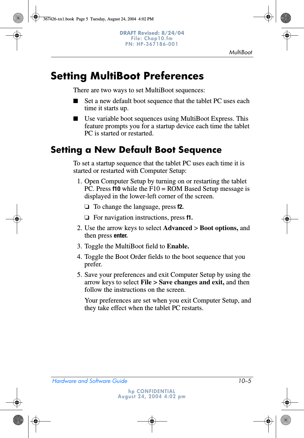 MultiBootHardware and Software Guide 10–5DRAFT Revised: 8/24/04File: Chap10.fm PN: HP-367186-001 hp CONFIDENTIALAugust 24, 2004 4:02 pmSetting MultiBoot PreferencesThere are two ways to set MultiBoot sequences:■Set a new default boot sequence that the tablet PC uses each time it starts up.■Use variable boot sequences using MultiBoot Express. This feature prompts you for a startup device each time the tablet PC is started or restarted.Setting a New Default Boot SequenceTo set a startup sequence that the tablet PC uses each time it is started or restarted with Computer Setup:1. Open Computer Setup by turning on or restarting the tablet PC. Press f10 while the F10 = ROM Based Setup message is displayed in the lower-left corner of the screen.❏To change the language, press f2.❏For navigation instructions, press f1.2. Use the arrow keys to select Advanced &gt; Boot options, and then press enter.3. Toggle the MultiBoot field to Enable.4. Toggle the Boot Order fields to the boot sequence that you prefer.5. Save your preferences and exit Computer Setup by using the arrow keys to select File &gt; Save changes and exit, and then follow the instructions on the screen.Your preferences are set when you exit Computer Setup, and they take effect when the tablet PC restarts.367426-xx1.book  Page 5  Tuesday, August 24, 2004  4:02 PM