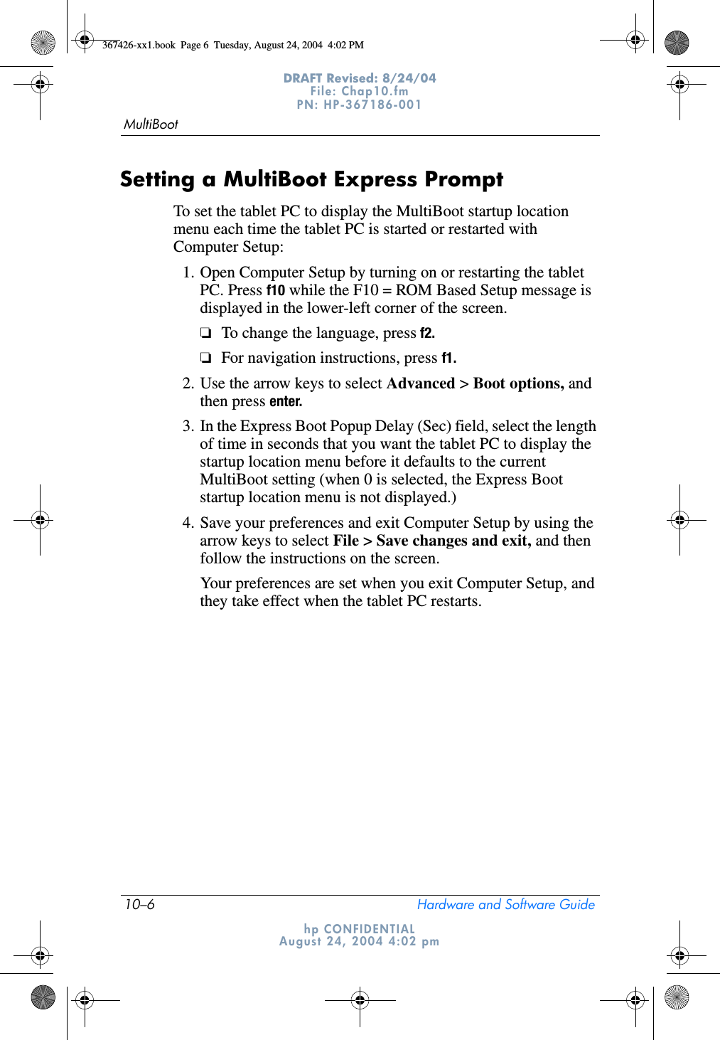 10–6 Hardware and Software GuideMultiBootDRAFT Revised: 8/24/04File: Chap10.fm PN: HP-367186-001 hp CONFIDENTIALAugust 24, 2004 4:02 pmSetting a MultiBoot Express PromptTo set the tablet PC to display the MultiBoot startup location menu each time the tablet PC is started or restarted with Computer Setup:1. Open Computer Setup by turning on or restarting the tablet PC. Press f10 while the F10 = ROM Based Setup message is displayed in the lower-left corner of the screen.❏To change the language, press f2.❏For navigation instructions, press f1.2. Use the arrow keys to select Advanced &gt; Boot options, and then press enter.3. In the Express Boot Popup Delay (Sec) field, select the length of time in seconds that you want the tablet PC to display the startup location menu before it defaults to the current MultiBoot setting (when 0 is selected, the Express Boot startup location menu is not displayed.)4. Save your preferences and exit Computer Setup by using the arrow keys to select File &gt; Save changes and exit, and then follow the instructions on the screen.Your preferences are set when you exit Computer Setup, and they take effect when the tablet PC restarts.367426-xx1.book  Page 6  Tuesday, August 24, 2004  4:02 PM