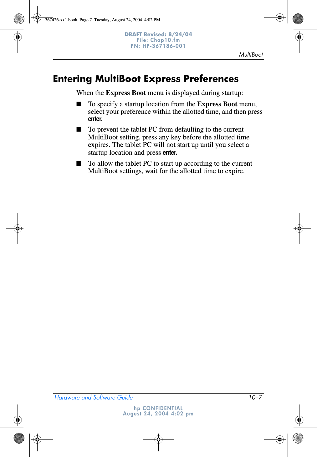 MultiBootHardware and Software Guide 10–7DRAFT Revised: 8/24/04File: Chap10.fm PN: HP-367186-001 hp CONFIDENTIALAugust 24, 2004 4:02 pmEntering MultiBoot Express PreferencesWhen the Express Boot menu is displayed during startup:■To specify a startup location from the Express Boot menu, select your preference within the allotted time, and then press enter.■To prevent the tablet PC from defaulting to the current MultiBoot setting, press any key before the allotted time expires. The tablet PC will not start up until you select a startup location and press enter.■To allow the tablet PC to start up according to the current MultiBoot settings, wait for the allotted time to expire.367426-xx1.book  Page 7  Tuesday, August 24, 2004  4:02 PM