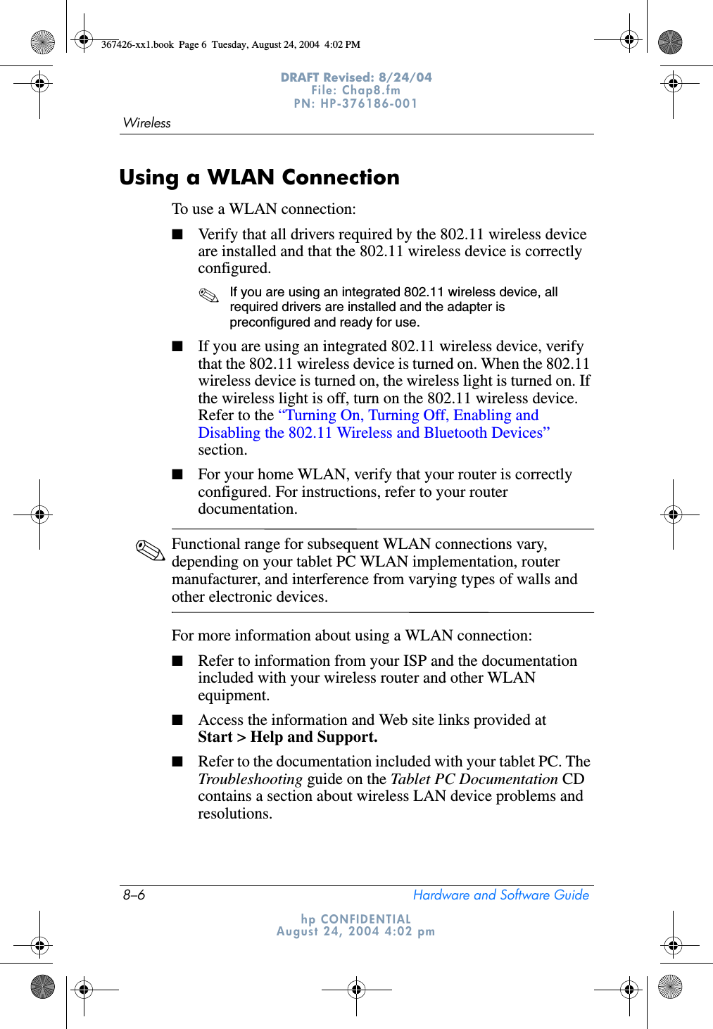 8–6 Hardware and Software GuideWirelessDRAFT Revised: 8/24/04File: Chap8.fm PN: HP-376186-001 hp CONFIDENTIALAugust 24, 2004 4:02 pmUsing a WLAN ConnectionTo use a WLAN connection:■Verify that all drivers required by the 802.11 wireless device are installed and that the 802.11 wireless device is correctly configured. ✎If you are using an integrated 802.11 wireless device, all required drivers are installed and the adapter is preconfigured and ready for use.■If you are using an integrated 802.11 wireless device, verify that the 802.11 wireless device is turned on. When the 802.11 wireless device is turned on, the wireless light is turned on. If the wireless light is off, turn on the 802.11 wireless device. Refer to the “Turning On, Turning Off, Enabling and Disabling the 802.11 Wireless and Bluetooth Devices” section.■For your home WLAN, verify that your router is correctly configured. For instructions, refer to your router documentation.✎Functional range for subsequent WLAN connections vary, depending on your tablet PC WLAN implementation, router manufacturer, and interference from varying types of walls and other electronic devices.For more information about using a WLAN connection:■Refer to information from your ISP and the documentation included with your wireless router and other WLAN equipment. ■Access the information and Web site links provided at Start &gt; Help and Support.■Refer to the documentation included with your tablet PC. The Troubleshooting guide on the Tablet PC Documentation CD contains a section about wireless LAN device problems and resolutions.367426-xx1.book  Page 6  Tuesday, August 24, 2004  4:02 PM