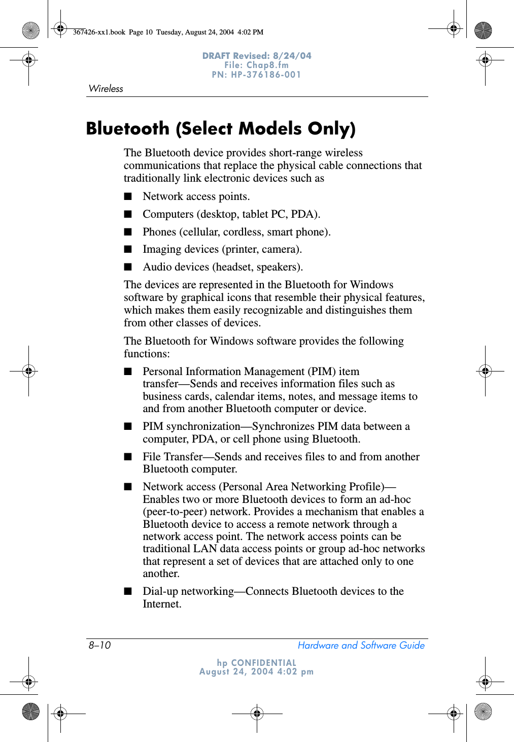 8–10 Hardware and Software GuideWirelessDRAFT Revised: 8/24/04File: Chap8.fm PN: HP-376186-001 hp CONFIDENTIALAugust 24, 2004 4:02 pmBluetooth (Select Models Only)The Bluetooth device provides short-range wireless communications that replace the physical cable connections that traditionally link electronic devices such as■Network access points.■Computers (desktop, tablet PC, PDA).■Phones (cellular, cordless, smart phone).■Imaging devices (printer, camera).■Audio devices (headset, speakers).The devices are represented in the Bluetooth for Windows software by graphical icons that resemble their physical features, which makes them easily recognizable and distinguishes them from other classes of devices.The Bluetooth for Windows software provides the following functions:■Personal Information Management (PIM) item transfer—Sends and receives information files such as business cards, calendar items, notes, and message items to and from another Bluetooth computer or device.■PIM synchronization—Synchronizes PIM data between a computer, PDA, or cell phone using Bluetooth.■File Transfer—Sends and receives files to and from another Bluetooth computer.■Network access (Personal Area Networking Profile)—Enables two or more Bluetooth devices to form an ad-hoc (peer-to-peer) network. Provides a mechanism that enables a Bluetooth device to access a remote network through a network access point. The network access points can be traditional LAN data access points or group ad-hoc networks that represent a set of devices that are attached only to one another.■Dial-up networking—Connects Bluetooth devices to the Internet.367426-xx1.book  Page 10  Tuesday, August 24, 2004  4:02 PM