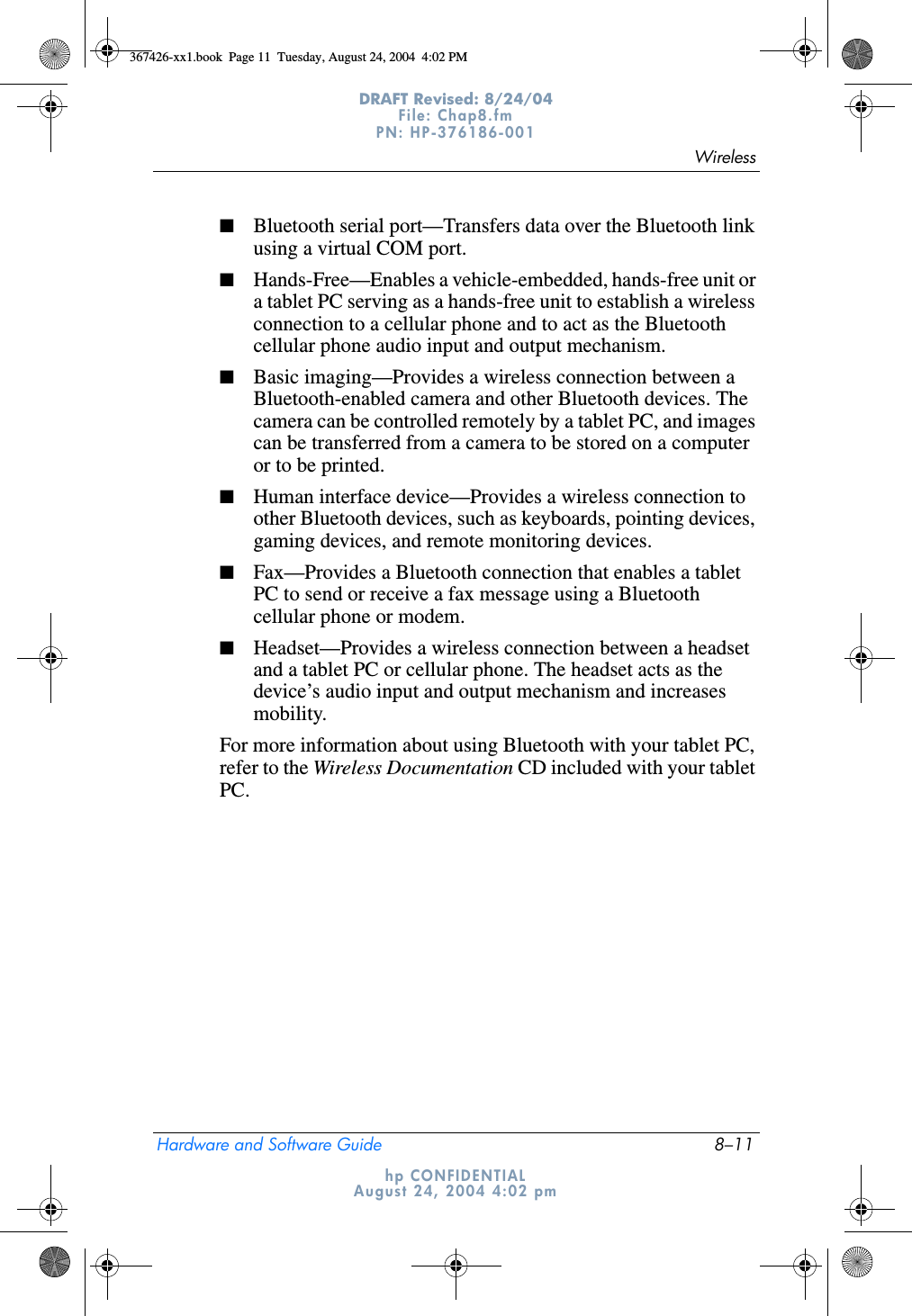 WirelessHardware and Software Guide 8–11DRAFT Revised: 8/24/04File: Chap8.fm PN: HP-376186-001 hp CONFIDENTIALAugust 24, 2004 4:02 pm■Bluetooth serial port—Transfers data over the Bluetooth link using a virtual COM port.■Hands-Free—Enables a vehicle-embedded, hands-free unit or a tablet PC serving as a hands-free unit to establish a wireless connection to a cellular phone and to act as the Bluetooth cellular phone audio input and output mechanism.■Basic imaging—Provides a wireless connection between a Bluetooth-enabled camera and other Bluetooth devices. The camera can be controlled remotely by a tablet PC, and images can be transferred from a camera to be stored on a computer or to be printed.■Human interface device—Provides a wireless connection to other Bluetooth devices, such as keyboards, pointing devices, gaming devices, and remote monitoring devices.■Fax—Provides a Bluetooth connection that enables a tablet PC to send or receive a fax message using a Bluetooth cellular phone or modem.■Headset—Provides a wireless connection between a headset and a tablet PC or cellular phone. The headset acts as the device’s audio input and output mechanism and increases mobility.For more information about using Bluetooth with your tablet PC, refer to the Wireless Documentation CD included with your tablet PC.367426-xx1.book  Page 11  Tuesday, August 24, 2004  4:02 PM