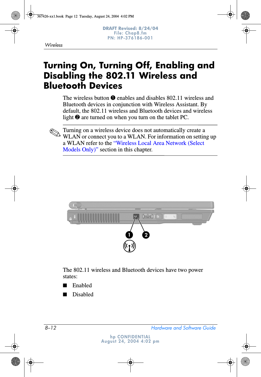 8–12 Hardware and Software GuideWirelessDRAFT Revised: 8/24/04File: Chap8.fm PN: HP-376186-001 hp CONFIDENTIALAugust 24, 2004 4:02 pmTurning On, Turning Off, Enabling and Disabling the 802.11 Wireless and Bluetooth DevicesThe wireless button 1 enables and disables 802.11 wireless and Bluetooth devices in conjunction with Wireless Assistant. By default, the 802.11 wireless and Bluetooth devices and wireless light 2 are turned on when you turn on the tablet PC.✎Turning on a wireless device does not automatically create a WLAN or connect you to a WLAN. For information on setting up a WLAN refer to the “Wireless Local Area Network (Select Models Only)” section in this chapter.The 802.11 wireless and Bluetooth devices have two power states: ■Enabled■Disabled367426-xx1.book  Page 12  Tuesday, August 24, 2004  4:02 PM