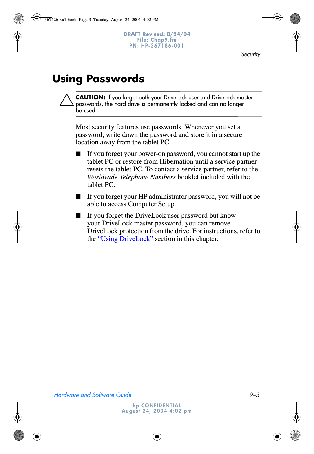 SecurityHardware and Software Guide 9–3DRAFT Revised: 8/24/04File: Chap9.fm PN: HP-367186-001 hp CONFIDENTIALAugust 24, 2004 4:02 pmUsing PasswordsÄCAUTION: If you forget both your DriveLock user and DriveLock master passwords, the hard drive is permanently locked and can no longer be used.Most security features use passwords. Whenever you set a password, write down the password and store it in a secure location away from the tablet PC.■If you forget your power-on password, you cannot start up the tablet PC or restore from Hibernation until a service partner resets the tablet PC. To contact a service partner, refer to the Worldwide Telephone Numbers booklet included with the tablet PC.■If you forget your HP administrator password, you will not be able to access Computer Setup.■If you forget the DriveLock user password but know your DriveLock master password, you can remove DriveLock protection from the drive. For instructions, refer to the “Using DriveLock” section in this chapter.367426-xx1.book  Page 3  Tuesday, August 24, 2004  4:02 PM