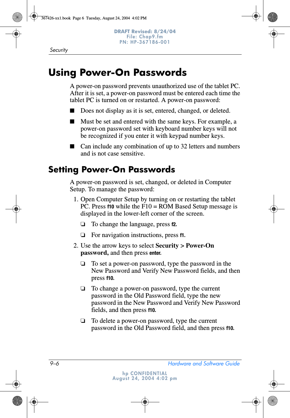 9–6 Hardware and Software GuideSecurityDRAFT Revised: 8/24/04File: Chap9.fm PN: HP-367186-001 hp CONFIDENTIALAugust 24, 2004 4:02 pmUsing Power-On PasswordsA power-on password prevents unauthorized use of the tablet PC. After it is set, a power-on password must be entered each time the tablet PC is turned on or restarted. A power-on password:■Does not display as it is set, entered, changed, or deleted.■Must be set and entered with the same keys. For example, a power-on password set with keyboard number keys will not be recognized if you enter it with keypad number keys.■Can include any combination of up to 32 letters and numbers and is not case sensitive.Setting Power-On PasswordsA power-on password is set, changed, or deleted in Computer Setup. To manage the password:1. Open Computer Setup by turning on or restarting the tablet PC. Press f10 while the F10 = ROM Based Setup message is displayed in the lower-left corner of the screen.❏To change the language, press f2.❏For navigation instructions, press f1.2. Use the arrow keys to select Security &gt; Power-On password, and then press enter.❏To set a power-on password, type the password in the New Password and Verify New Password fields, and then press f10.❏To change a power-on password, type the current password in the Old Password field, type the new password in the New Password and Verify New Password fields, and then press f10.❏To delete a power-on password, type the current password in the Old Password field, and then press f10.367426-xx1.book  Page 6  Tuesday, August 24, 2004  4:02 PM