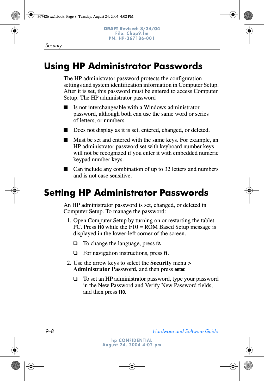 9–8 Hardware and Software GuideSecurityDRAFT Revised: 8/24/04File: Chap9.fm PN: HP-367186-001 hp CONFIDENTIALAugust 24, 2004 4:02 pmUsing HP Administrator PasswordsThe HP administrator password protects the configuration settings and system identification information in Computer Setup. After it is set, this password must be entered to access Computer Setup. The HP administrator password■Is not interchangeable with a Windows administrator password, although both can use the same word or series of letters, or numbers.■Does not display as it is set, entered, changed, or deleted.■Must be set and entered with the same keys. For example, an HP administrator password set with keyboard number keys will not be recognized if you enter it with embedded numeric keypad number keys.■Can include any combination of up to 32 letters and numbers and is not case sensitive.Setting HP Administrator PasswordsAn HP administrator password is set, changed, or deleted in Computer Setup. To manage the password:1. Open Computer Setup by turning on or restarting the tablet PC. Press f10 while the F10 = ROM Based Setup message is displayed in the lower-left corner of the screen.❏To change the language, press f2.❏For navigation instructions, press f1.2. Use the arrow keys to select the Security menu &gt; Administrator Password, and then press enter.❏To set an HP administrator password, type your password in the New Password and Verify New Password fields, and then press f10.367426-xx1.book  Page 8  Tuesday, August 24, 2004  4:02 PM