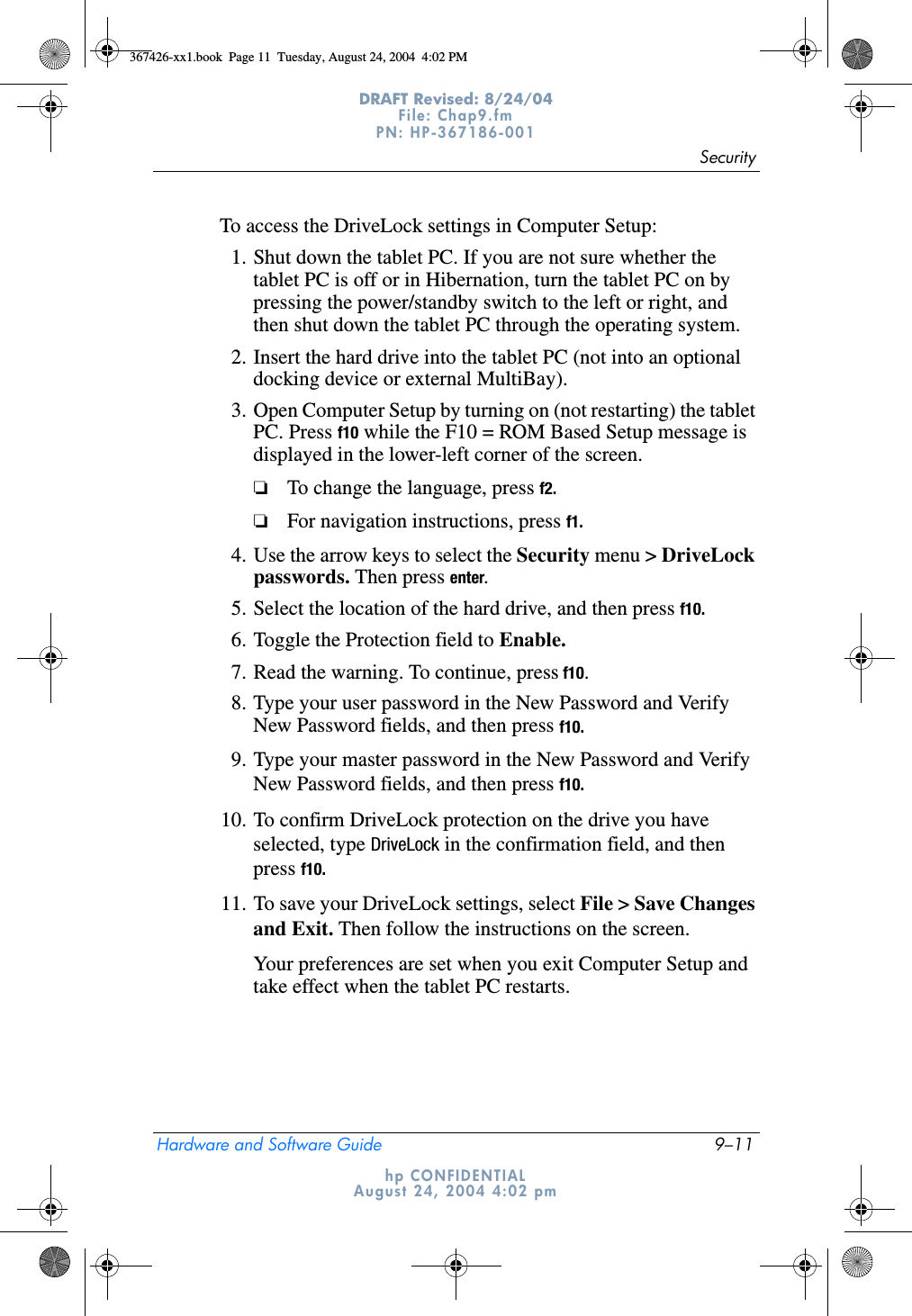 SecurityHardware and Software Guide 9–11DRAFT Revised: 8/24/04File: Chap9.fm PN: HP-367186-001 hp CONFIDENTIALAugust 24, 2004 4:02 pmTo access the DriveLock settings in Computer Setup:1. Shut down the tablet PC. If you are not sure whether the tablet PC is off or in Hibernation, turn the tablet PC on by pressing the power/standby switch to the left or right, and then shut down the tablet PC through the operating system.2. Insert the hard drive into the tablet PC (not into an optional docking device or external MultiBay).3. Open Computer Setup by turning on (not restarting) the tablet PC. Press f10 while the F10 = ROM Based Setup message is displayed in the lower-left corner of the screen.❏To change the language, press f2.❏For navigation instructions, press f1.4. Use the arrow keys to select the Security menu &gt; DriveLock passwords. Then press enter.5. Select the location of the hard drive, and then press f10.6. Toggle the Protection field to Enable.7. Read the warning. To continue, press f10.8. Type your user password in the New Password and Verify New Password fields, and then press f10.9. Type your master password in the New Password and Verify New Password fields, and then press f10.10. To confirm DriveLock protection on the drive you have selected, type DriveLock in the confirmation field, and then press f10.11. To save your DriveLock settings, select File &gt; Save Changes and Exit. Then follow the instructions on the screen.Your preferences are set when you exit Computer Setup and take effect when the tablet PC restarts.367426-xx1.book  Page 11  Tuesday, August 24, 2004  4:02 PM