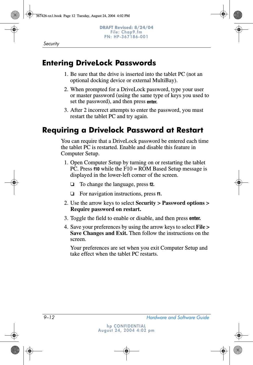 9–12 Hardware and Software GuideSecurityDRAFT Revised: 8/24/04File: Chap9.fm PN: HP-367186-001 hp CONFIDENTIALAugust 24, 2004 4:02 pmEntering DriveLock Passwords1. Be sure that the drive is inserted into the tablet PC (not an optional docking device or external MultiBay).2. When prompted for a DriveLock password, type your user or master password (using the same type of keys you used to set the password), and then press enter.3. After 2 incorrect attempts to enter the password, you must restart the tablet PC and try again.Requiring a Drivelock Password at RestartYou can require that a DriveLock password be entered each time the tablet PC is restarted. Enable and disable this feature in Computer Setup.1. Open Computer Setup by turning on or restarting the tablet PC. Press f10 while the F10 = ROM Based Setup message is displayed in the lower-left corner of the screen.❏To change the language, press f2.❏For navigation instructions, press f1.2. Use the arrow keys to select Security &gt; Password options &gt; Require password on restart.3. Toggle the field to enable or disable, and then press enter.4. Save your preferences by using the arrow keys to select File &gt; Save Changes and Exit. Then follow the instructions on the screen.Your preferences are set when you exit Computer Setup and take effect when the tablet PC restarts.367426-xx1.book  Page 12  Tuesday, August 24, 2004  4:02 PM