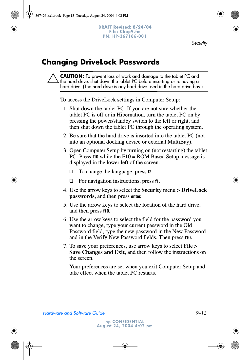 SecurityHardware and Software Guide 9–13DRAFT Revised: 8/24/04File: Chap9.fm PN: HP-367186-001 hp CONFIDENTIALAugust 24, 2004 4:02 pmChanging DriveLock PasswordsÄCAUTION: To prevent loss of work and damage to the tablet PC and the hard drive, shut down the tablet PC before inserting or removing a hard drive. (The hard drive is any hard drive used in the hard drive bay.)To access the DriveLock settings in Computer Setup:1. Shut down the tablet PC. If you are not sure whether the tablet PC is off or in Hibernation, turn the tablet PC on by pressing the power/standby switch to the left or right, and then shut down the tablet PC through the operating system.2. Be sure that the hard drive is inserted into the tablet PC (not into an optional docking device or external MultiBay).3. Open Computer Setup by turning on (not restarting) the tablet PC. Press f10 while the F10 = ROM Based Setup message is displayed in the lower left of the screen.❏To change the language, press f2.❏For navigation instructions, press f1.4. Use the arrow keys to select the Security menu &gt; DriveLock passwords, and then press enter.5. Use the arrow keys to select the location of the hard drive, and then press f10.6. Use the arrow keys to select the field for the password you want to change, type your current password in the Old Password field, type the new password in the New Password and in the Verify New Password fields. Then press f10.7. To save your preferences, use arrow keys to select File &gt; Save Changes and Exit, and then follow the instructions on the screen.Your preferences are set when you exit Computer Setup and take effect when the tablet PC restarts.367426-xx1.book  Page 13  Tuesday, August 24, 2004  4:02 PM