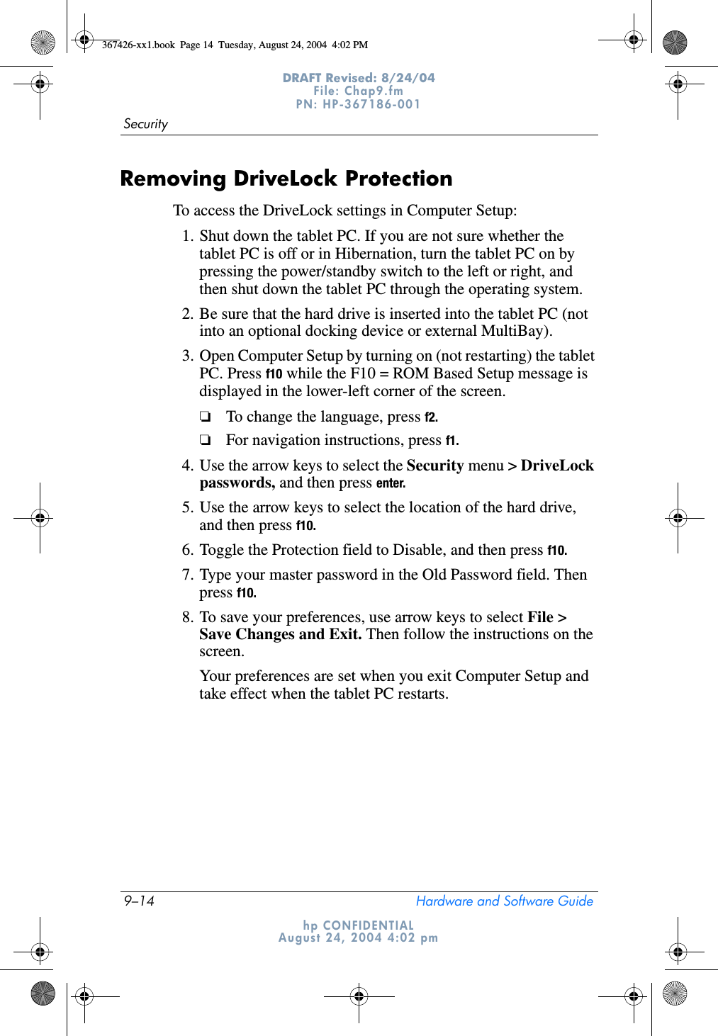9–14 Hardware and Software GuideSecurityDRAFT Revised: 8/24/04File: Chap9.fm PN: HP-367186-001 hp CONFIDENTIALAugust 24, 2004 4:02 pmRemoving DriveLock ProtectionTo access the DriveLock settings in Computer Setup:1. Shut down the tablet PC. If you are not sure whether the tablet PC is off or in Hibernation, turn the tablet PC on by pressing the power/standby switch to the left or right, and then shut down the tablet PC through the operating system.2. Be sure that the hard drive is inserted into the tablet PC (not into an optional docking device or external MultiBay).3. Open Computer Setup by turning on (not restarting) the tablet PC. Press f10 while the F10 = ROM Based Setup message is displayed in the lower-left corner of the screen.❏To change the language, press f2.❏For navigation instructions, press f1.4. Use the arrow keys to select the Security menu &gt; DriveLock passwords, and then press enter.5. Use the arrow keys to select the location of the hard drive, and then press f10.6. Toggle the Protection field to Disable, and then press f10.7. Type your master password in the Old Password field. Then press f10.8. To save your preferences, use arrow keys to select File &gt; Save Changes and Exit. Then follow the instructions on the screen.Your preferences are set when you exit Computer Setup and take effect when the tablet PC restarts.367426-xx1.book  Page 14  Tuesday, August 24, 2004  4:02 PM
