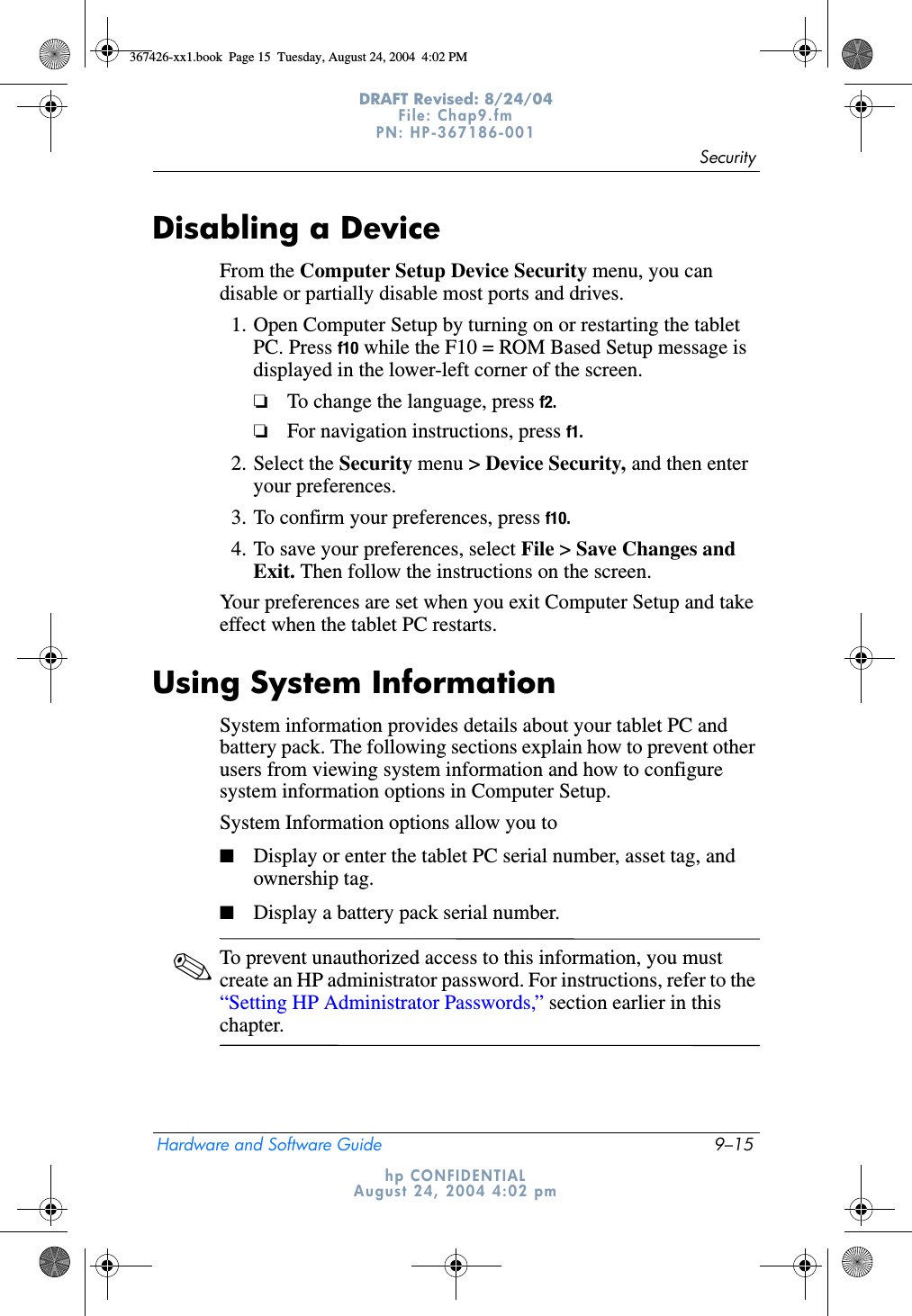 SecurityHardware and Software Guide 9–15DRAFT Revised: 8/24/04File: Chap9.fm PN: HP-367186-001 hp CONFIDENTIALAugust 24, 2004 4:02 pmDisabling a DeviceFrom the Computer Setup Device Security menu, you can disable or partially disable most ports and drives.1. Open Computer Setup by turning on or restarting the tablet PC. Press f10 while the F10 = ROM Based Setup message is displayed in the lower-left corner of the screen.❏To change the language, press f2.❏For navigation instructions, press f1.2. Select the Security menu &gt; Device Security, and then enter your preferences.3. To confirm your preferences, press f10.4. To save your preferences, select File &gt; Save Changes and Exit. Then follow the instructions on the screen.Your preferences are set when you exit Computer Setup and take effect when the tablet PC restarts.Using System InformationSystem information provides details about your tablet PC and battery pack. The following sections explain how to prevent other users from viewing system information and how to configure system information options in Computer Setup.System Information options allow you to■Display or enter the tablet PC serial number, asset tag, and ownership tag.■Display a battery pack serial number.✎To prevent unauthorized access to this information, you must create an HP administrator password. For instructions, refer to the “Setting HP Administrator Passwords,” section earlier in this chapter.367426-xx1.book  Page 15  Tuesday, August 24, 2004  4:02 PM