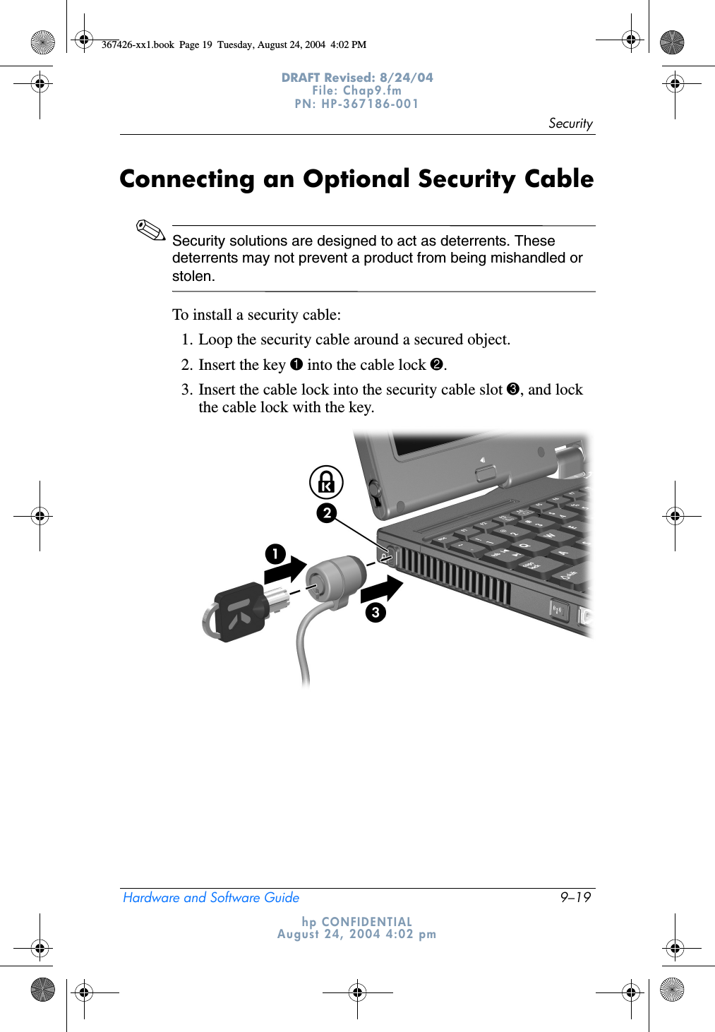 SecurityHardware and Software Guide 9–19DRAFT Revised: 8/24/04File: Chap9.fm PN: HP-367186-001 hp CONFIDENTIALAugust 24, 2004 4:02 pmConnecting an Optional Security Cable✎Security solutions are designed to act as deterrents. These deterrents may not prevent a product from being mishandled or stolen.To install a security cable:1. Loop the security cable around a secured object.2. Insert the key 1 into the cable lock 2.3. Insert the cable lock into the security cable slot 3, and lock the cable lock with the key.367426-xx1.book  Page 19  Tuesday, August 24, 2004  4:02 PM
