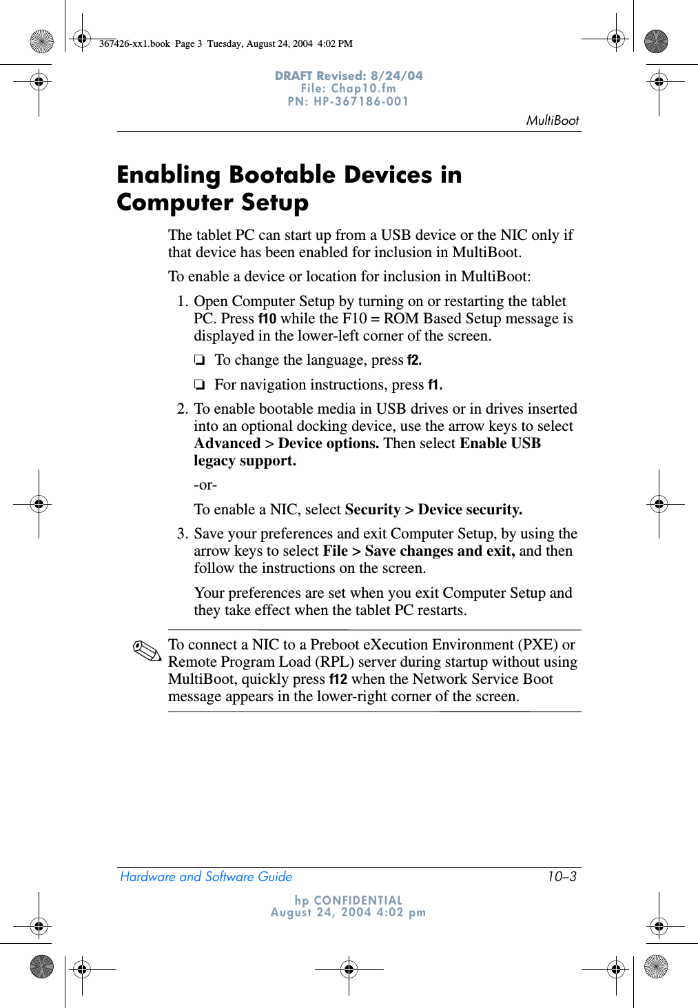 MultiBootHardware and Software Guide 10–3DRAFT Revised: 8/24/04File: Chap10.fm PN: HP-367186-001 hp CONFIDENTIALAugust 24, 2004 4:02 pmEnabling Bootable Devices in Computer SetupThe tablet PC can start up from a USB device or the NIC only if that device has been enabled for inclusion in MultiBoot.To enable a device or location for inclusion in MultiBoot:1. Open Computer Setup by turning on or restarting the tablet PC. Press f10 while the F10 = ROM Based Setup message is displayed in the lower-left corner of the screen.❏To change the language, press f2.❏For navigation instructions, press f1.2. To enable bootable media in USB drives or in drives inserted into an optional docking device, use the arrow keys to select Advanced &gt; Device options. Then select Enable USB legacy support.-or-To enable a NIC, select Security &gt; Device security.3. Save your preferences and exit Computer Setup, by using the arrow keys to select File &gt; Save changes and exit, and then follow the instructions on the screen.Your preferences are set when you exit Computer Setup and they take effect when the tablet PC restarts.✎To connect a NIC to a Preboot eXecution Environment (PXE) or Remote Program Load (RPL) server during startup without using MultiBoot, quickly press f12 when the Network Service Boot message appears in the lower-right corner of the screen.367426-xx1.book  Page 3  Tuesday, August 24, 2004  4:02 PM