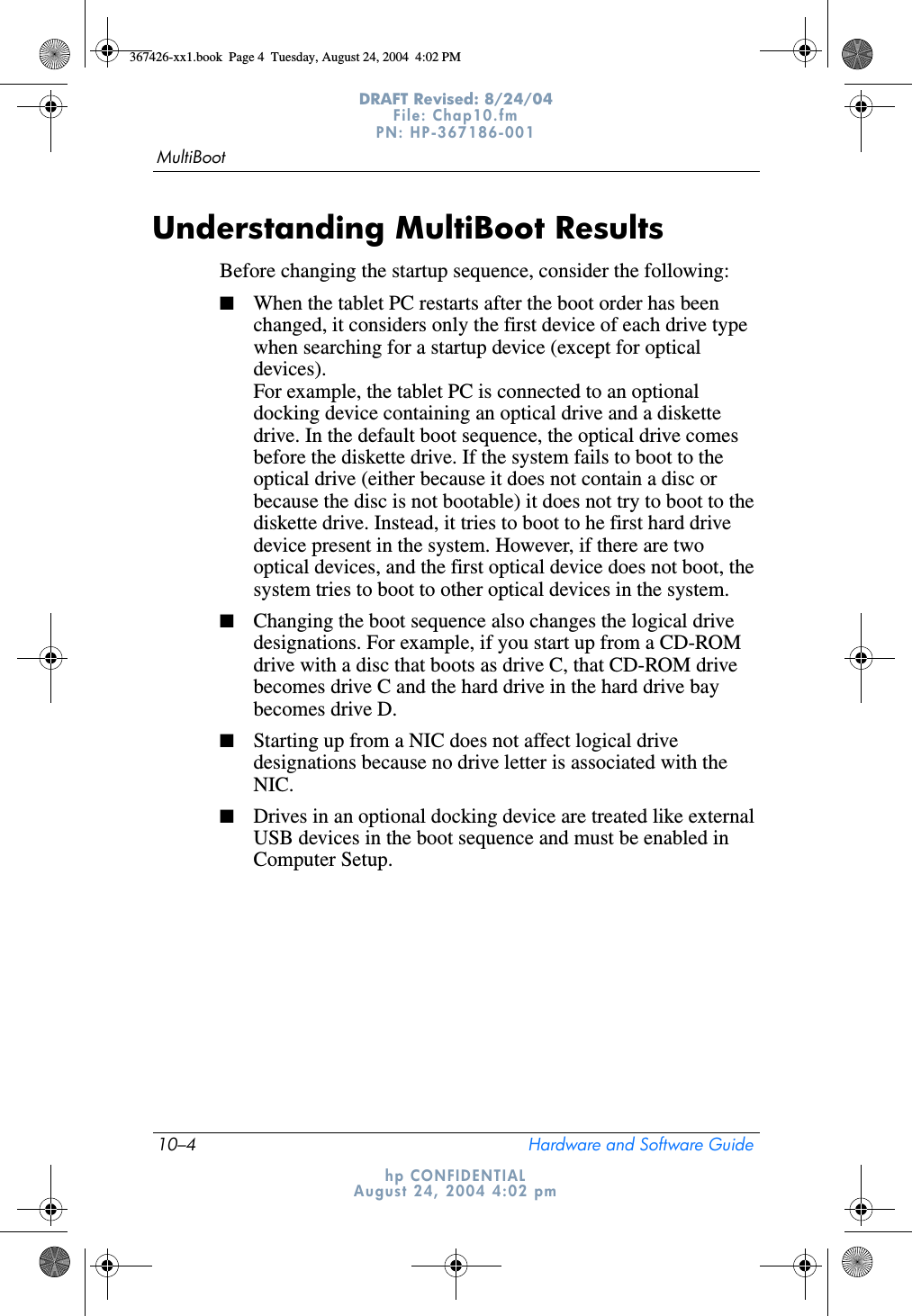 10–4 Hardware and Software GuideMultiBootDRAFT Revised: 8/24/04File: Chap10.fm PN: HP-367186-001 hp CONFIDENTIALAugust 24, 2004 4:02 pmUnderstanding MultiBoot ResultsBefore changing the startup sequence, consider the following:■When the tablet PC restarts after the boot order has been changed, it considers only the first device of each drive type when searching for a startup device (except for optical devices). For example, the tablet PC is connected to an optional docking device containing an optical drive and a diskette drive. In the default boot sequence, the optical drive comes before the diskette drive. If the system fails to boot to the optical drive (either because it does not contain a disc or because the disc is not bootable) it does not try to boot to the diskette drive. Instead, it tries to boot to he first hard drive device present in the system. However, if there are two optical devices, and the first optical device does not boot, the system tries to boot to other optical devices in the system.■Changing the boot sequence also changes the logical drive designations. For example, if you start up from a CD-ROM drive with a disc that boots as drive C, that CD-ROM drive becomes drive C and the hard drive in the hard drive bay becomes drive D.■Starting up from a NIC does not affect logical drive designations because no drive letter is associated with the NIC.■Drives in an optional docking device are treated like external USB devices in the boot sequence and must be enabled in Computer Setup.367426-xx1.book  Page 4  Tuesday, August 24, 2004  4:02 PM