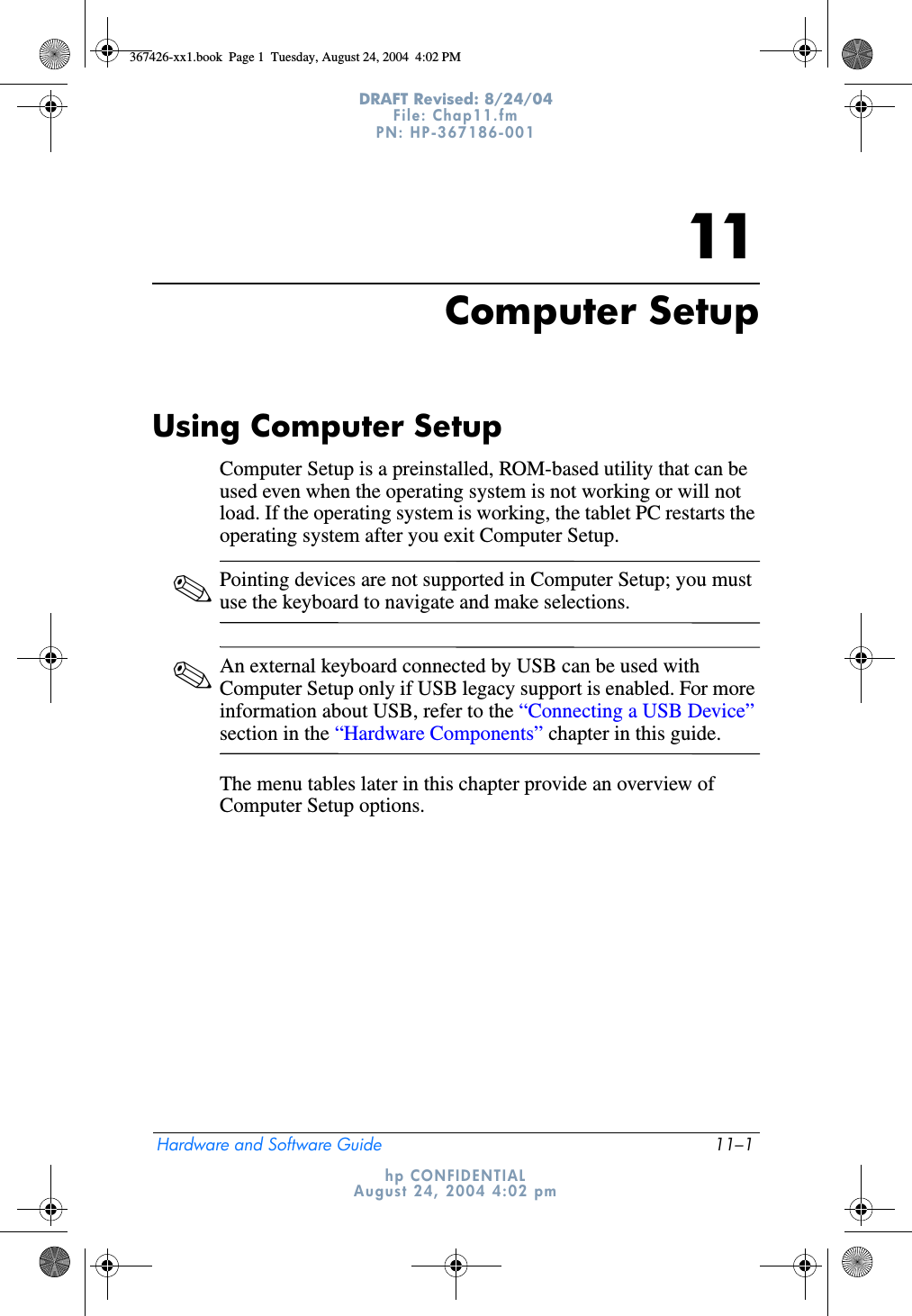 Hardware and Software Guide 11–1DRAFT Revised: 8/24/04File: Chap11.fm PN: HP-367186-001 hp CONFIDENTIALAugust 24, 2004 4:02 pm11Computer SetupUsing Computer Setup Computer Setup is a preinstalled, ROM-based utility that can be used even when the operating system is not working or will not load. If the operating system is working, the tablet PC restarts the operating system after you exit Computer Setup.✎Pointing devices are not supported in Computer Setup; you must use the keyboard to navigate and make selections.✎An external keyboard connected by USB can be used with Computer Setup only if USB legacy support is enabled. For more information about USB, refer to the “Connecting a USB Device” section in the “Hardware Components” chapter in this guide.The menu tables later in this chapter provide an overview of Computer Setup options.367426-xx1.book  Page 1  Tuesday, August 24, 2004  4:02 PM