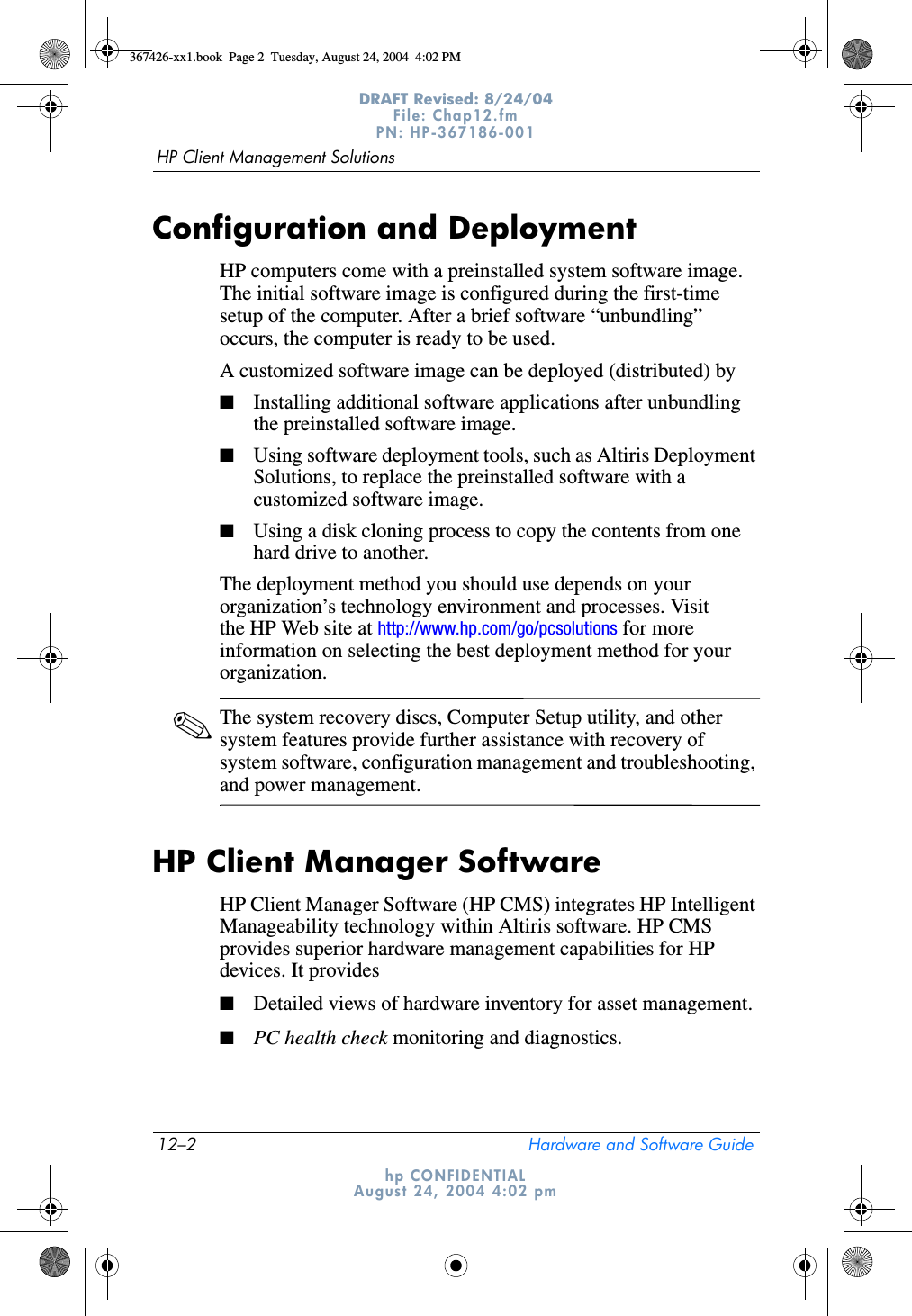 12–2 Hardware and Software GuideHP Client Management SolutionsDRAFT Revised: 8/24/04File: Chap12.fm PN: HP-367186-001 hp CONFIDENTIALAugust 24, 2004 4:02 pmConfiguration and DeploymentHP computers come with a preinstalled system software image. The initial software image is configured during the first-time setup of the computer. After a brief software “unbundling” occurs, the computer is ready to be used.A customized software image can be deployed (distributed) by■Installing additional software applications after unbundling the preinstalled software image.■Using software deployment tools, such as Altiris Deployment Solutions, to replace the preinstalled software with a customized software image.■Using a disk cloning process to copy the contents from one hard drive to another.The deployment method you should use depends on your organization’s technology environment and processes. Visit the HP Web site at http://www.hp.com/go/pcsolutions for more information on selecting the best deployment method for your organization.✎The system recovery discs, Computer Setup utility, and other system features provide further assistance with recovery of system software, configuration management and troubleshooting, and power management.HP Client Manager SoftwareHP Client Manager Software (HP CMS) integrates HP Intelligent Manageability technology within Altiris software. HP CMS provides superior hardware management capabilities for HP devices. It provides■Detailed views of hardware inventory for asset management.■PC health check monitoring and diagnostics.367426-xx1.book  Page 2  Tuesday, August 24, 2004  4:02 PM