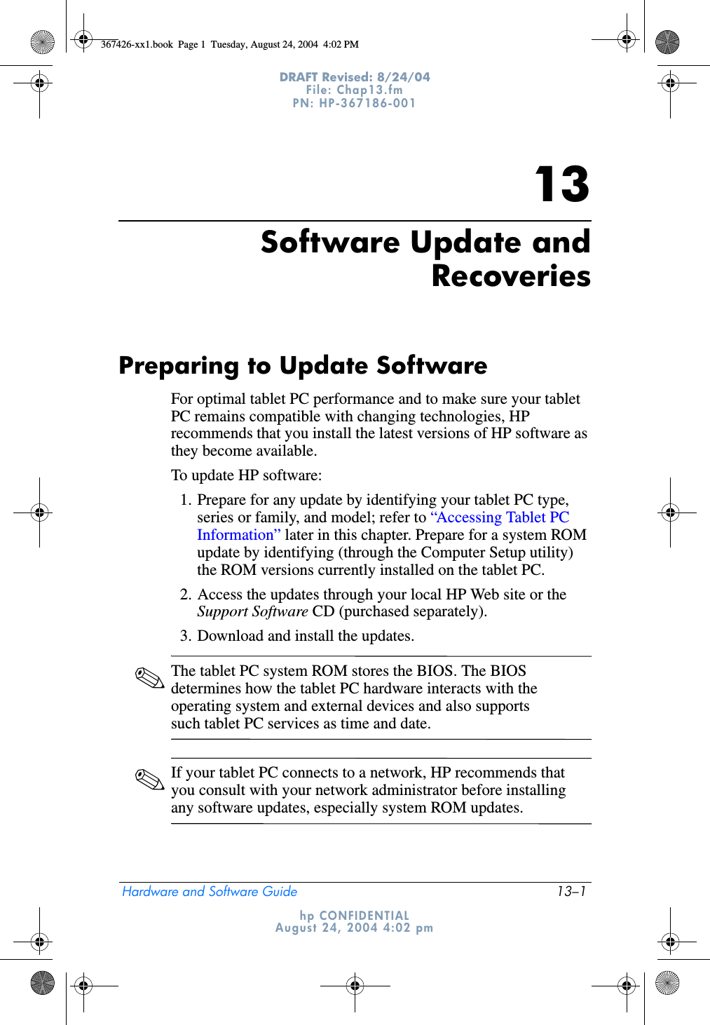 Hardware and Software Guide 13–1DRAFT Revised: 8/24/04File: Chap13.fm PN: HP-367186-001 hp CONFIDENTIALAugust 24, 2004 4:02 pm13Software Update andRecoveriesPreparing to Update SoftwareFor optimal tablet PC performance and to make sure your tablet PC remains compatible with changing technologies, HP recommends that you install the latest versions of HP software as they become available.To update HP software:1. Prepare for any update by identifying your tablet PC type, series or family, and model; refer to “Accessing Tablet PC Information” later in this chapter. Prepare for a system ROM update by identifying (through the Computer Setup utility) the ROM versions currently installed on the tablet PC.2. Access the updates through your local HP Web site or the Support Software CD (purchased separately).3. Download and install the updates.✎The tablet PC system ROM stores the BIOS. The BIOS determines how the tablet PC hardware interacts with the operating system and external devices and also supports such tablet PC services as time and date. ✎If your tablet PC connects to a network, HP recommends that you consult with your network administrator before installing any software updates, especially system ROM updates.367426-xx1.book  Page 1  Tuesday, August 24, 2004  4:02 PM