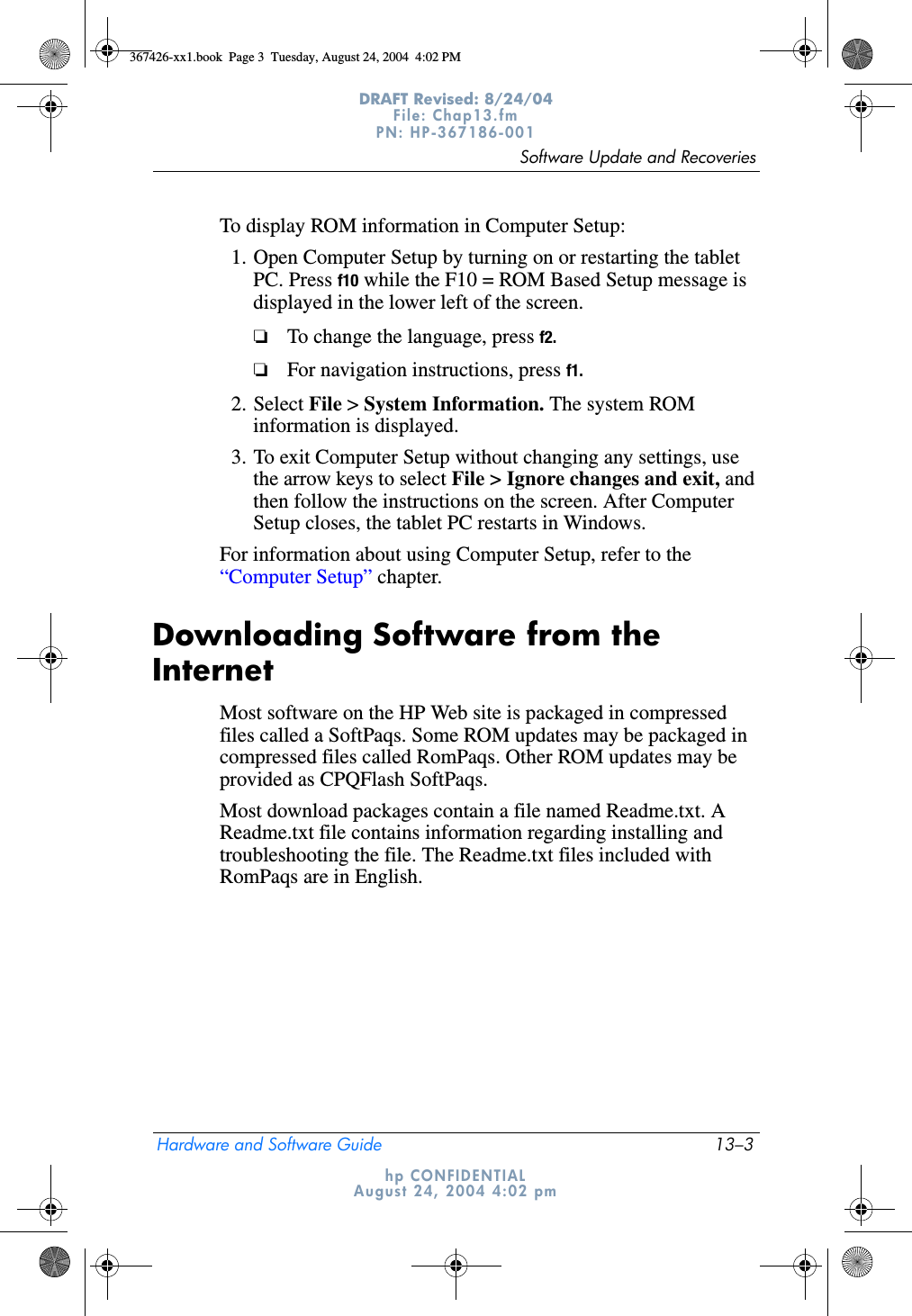 Software Update and RecoveriesHardware and Software Guide 13–3DRAFT Revised: 8/24/04File: Chap13.fm PN: HP-367186-001 hp CONFIDENTIALAugust 24, 2004 4:02 pmTo display ROM information in Computer Setup:1. Open Computer Setup by turning on or restarting the tablet PC. Press f10 while the F10 = ROM Based Setup message is displayed in the lower left of the screen.❏To change the language, press f2.❏For navigation instructions, press f1.2. Select File &gt; System Information. The system ROM information is displayed.3. To exit Computer Setup without changing any settings, use the arrow keys to select File &gt; Ignore changes and exit, and then follow the instructions on the screen. After Computer Setup closes, the tablet PC restarts in Windows.For information about using Computer Setup, refer to the “Computer Setup” chapter.Downloading Software from the InternetMost software on the HP Web site is packaged in compressed files called a SoftPaqs. Some ROM updates may be packaged in compressed files called RomPaqs. Other ROM updates may be provided as CPQFlash SoftPaqs.Most download packages contain a file named Readme.txt. A Readme.txt file contains information regarding installing and troubleshooting the file. The Readme.txt files included with RomPaqs are in English.367426-xx1.book  Page 3  Tuesday, August 24, 2004  4:02 PM