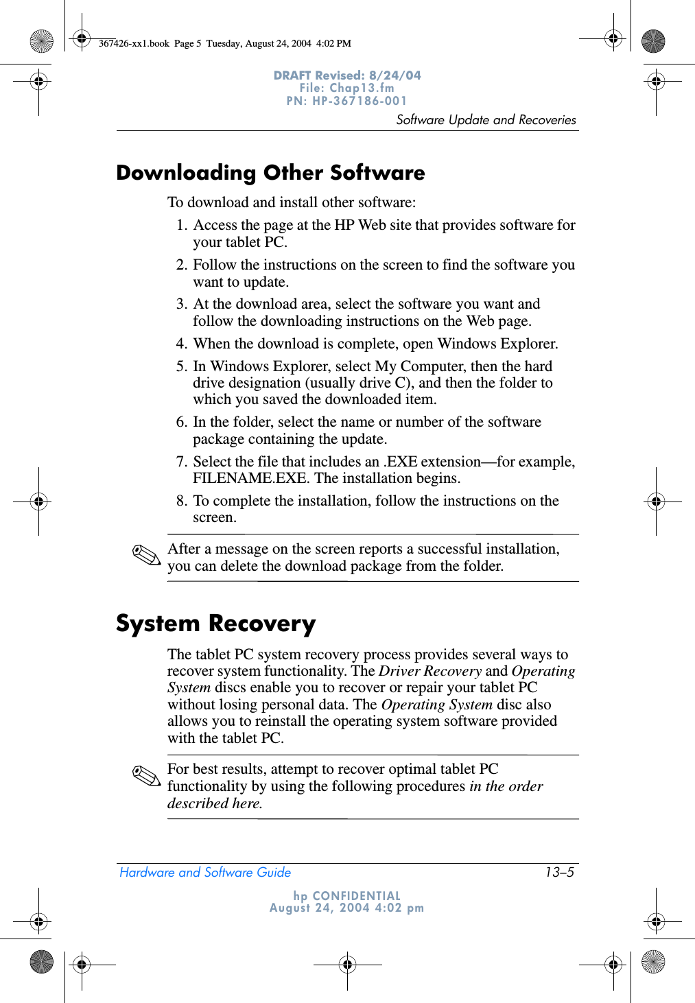 Software Update and RecoveriesHardware and Software Guide 13–5DRAFT Revised: 8/24/04File: Chap13.fm PN: HP-367186-001 hp CONFIDENTIALAugust 24, 2004 4:02 pmDownloading Other SoftwareTo download and install other software:1. Access the page at the HP Web site that provides software for your tablet PC.2. Follow the instructions on the screen to find the software you want to update.3. At the download area, select the software you want and follow the downloading instructions on the Web page.4. When the download is complete, open Windows Explorer.5. In Windows Explorer, select My Computer, then the hard drive designation (usually drive C), and then the folder to which you saved the downloaded item.6. In the folder, select the name or number of the software package containing the update.7. Select the file that includes an .EXE extension—for example, FILENAME.EXE. The installation begins.8. To complete the installation, follow the instructions on the screen.✎After a message on the screen reports a successful installation, you can delete the download package from the folder.System RecoveryThe tablet PC system recovery process provides several ways to recover system functionality. The Driver Recovery and Operating System discs enable you to recover or repair your tablet PC without losing personal data. The Operating System disc also allows you to reinstall the operating system software provided with the tablet PC.✎For best results, attempt to recover optimal tablet PC functionality by using the following procedures in the order described here.367426-xx1.book  Page 5  Tuesday, August 24, 2004  4:02 PM