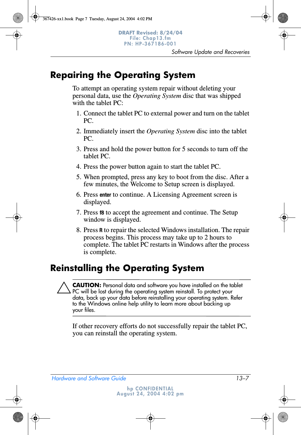 Software Update and RecoveriesHardware and Software Guide 13–7DRAFT Revised: 8/24/04File: Chap13.fm PN: HP-367186-001 hp CONFIDENTIALAugust 24, 2004 4:02 pmRepairing the Operating SystemTo attempt an operating system repair without deleting your personal data, use the Operating System disc that was shipped with the tablet PC:1. Connect the tablet PC to external power and turn on the tablet PC.2. Immediately insert the Operating System disc into the tablet PC.3. Press and hold the power button for 5 seconds to turn off the tablet PC.4. Press the power button again to start the tablet PC.5. When prompted, press any key to boot from the disc. After a few minutes, the Welcome to Setup screen is displayed.6. Press enter to continue. A Licensing Agreement screen is displayed.7. Press f8 to accept the agreement and continue. The Setup window is displayed.8. Press R to repair the selected Windows installation. The repair process begins. This process may take up to 2 hours to complete. The tablet PC restarts in Windows after the process is complete.Reinstalling the Operating SystemÄCAUTION: Personal data and software you have installed on the tablet PC will be lost during the operating system reinstall. To protect your data, back up your data before reinstalling your operating system. Refer to the Windows online help utility to learn more about backing up your files.If other recovery efforts do not successfully repair the tablet PC, you can reinstall the operating system.367426-xx1.book  Page 7  Tuesday, August 24, 2004  4:02 PM