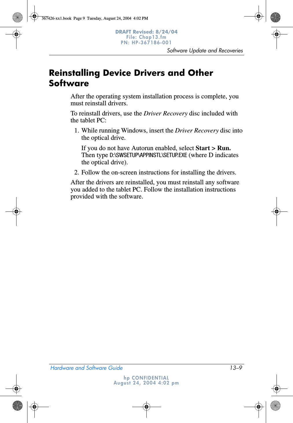 Software Update and RecoveriesHardware and Software Guide 13–9DRAFT Revised: 8/24/04File: Chap13.fm PN: HP-367186-001 hp CONFIDENTIALAugust 24, 2004 4:02 pmReinstalling Device Drivers and Other SoftwareAfter the operating system installation process is complete, you must reinstall drivers. To reinstall drivers, use the Driver Recovery disc included with the tablet PC:1. While running Windows, insert the Driver Recovery disc into the optical drive.If you do not have Autorun enabled, select Start &gt; Run. Then type D:\SWSETUP\APPINSTL\SETUP.EXE (where D indicates the optical drive).2. Follow the on-screen instructions for installing the drivers.After the drivers are reinstalled, you must reinstall any software you added to the tablet PC. Follow the installation instructions provided with the software.367426-xx1.book  Page 9  Tuesday, August 24, 2004  4:02 PM