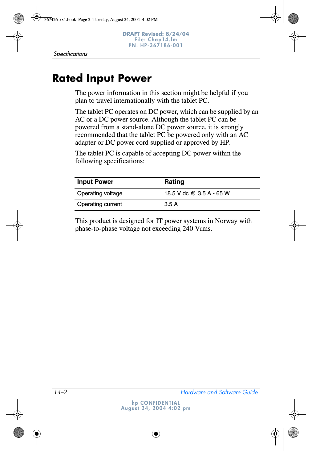 14–2 Hardware and Software GuideSpecificationsDRAFT Revised: 8/24/04File: Chap14.fm PN: HP-367186-001 hp CONFIDENTIALAugust 24, 2004 4:02 pmRated Input PowerThe power information in this section might be helpful if you plan to travel internationally with the tablet PC.The tablet PC operates on DC power, which can be supplied by an AC or a DC power source. Although the tablet PC can be powered from a stand-alone DC power source, it is strongly recommended that the tablet PC be powered only with an AC adapter or DC power cord supplied or approved by HP.The tablet PC is capable of accepting DC power within the following specifications:This product is designed for IT power systems in Norway with phase-to-phase voltage not exceeding 240 Vrms.Input Power RatingOperating voltage 18.5 V dc @ 3.5 A - 65 WOperating current 3.5 A367426-xx1.book  Page 2  Tuesday, August 24, 2004  4:02 PM