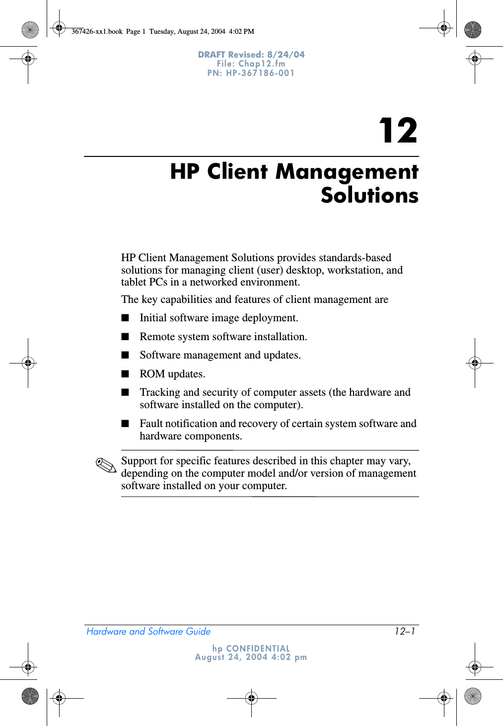 Hardware and Software Guide 12–1DRAFT Revised: 8/24/04File: Chap12.fm PN: HP-367186-001 hp CONFIDENTIALAugust 24, 2004 4:02 pm12HP Client ManagementSolutionsHP Client Management Solutions provides standards-based solutions for managing client (user) desktop, workstation, and tablet PCs in a networked environment.The key capabilities and features of client management are■Initial software image deployment.■Remote system software installation.■Software management and updates.■ROM updates.■Tracking and security of computer assets (the hardware and software installed on the computer).■Fault notification and recovery of certain system software and hardware components.✎Support for specific features described in this chapter may vary, depending on the computer model and/or version of management software installed on your computer.367426-xx1.book  Page 1  Tuesday, August 24, 2004  4:02 PM