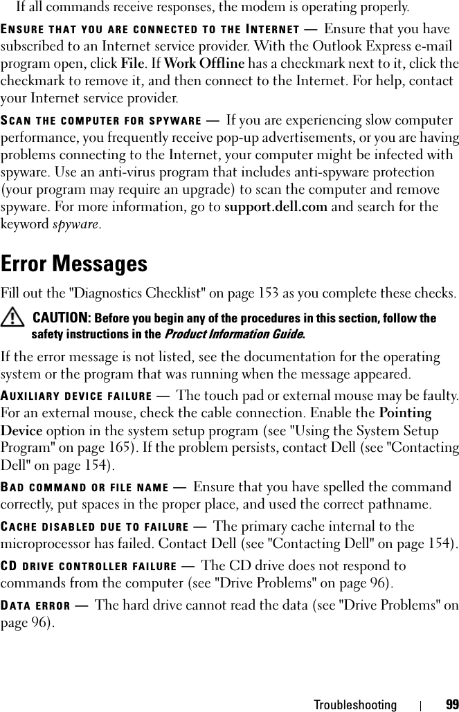 Troubleshooting 99If all commands receive responses, the modem is operating properly.ENSURE THAT YOU ARE CONNECTED TO THE INTERNET —Ensure that you have subscribed to an Internet service provider. With the Outlook Express e-mail program open, click File. If Work Offline has a checkmark next to it, click the checkmark to remove it, and then connect to the Internet. For help, contact your Internet service provider.SCAN THE COMPUTER FOR SPYWARE —If you are experiencing slow computer performance, you frequently receive pop-up advertisements, or you are having problems connecting to the Internet, your computer might be infected with spyware. Use an anti-virus program that includes anti-spyware protection (your program may require an upgrade) to scan the computer and remove spyware. For more information, go to support.dell.com and search for the keyword spyware.Error MessagesFill out the &quot;Diagnostics Checklist&quot; on page 153 as you complete these checks. CAUTION: Before you begin any of the procedures in this section, follow the safety instructions in the Product Information Guide.If the error message is not listed, see the documentation for the operating system or the program that was running when the message appeared.AUXILIARY DEVICE FAILURE —The touch pad or external mouse may be faulty. For an external mouse, check the cable connection. Enable the Pointing Device option in the system setup program (see &quot;Using the System Setup Program&quot; on page 165). If the problem persists, contact Dell (see &quot;Contacting Dell&quot; on page 154).BAD COMMAND OR FILE NAME —Ensure that you have spelled the command correctly, put spaces in the proper place, and used the correct pathname.CACHE DISABLED DUE TO FAILURE —The primary cache internal to the microprocessor has failed. Contact Dell (see &quot;Contacting Dell&quot; on page 154).CD DRIVE CONTROLLER FAILURE —The CD drive does not respond to commands from the computer (see &quot;Drive Problems&quot; on page 96).DATA ERROR —The hard drive cannot read the data (see &quot;Drive Problems&quot; on page 96).