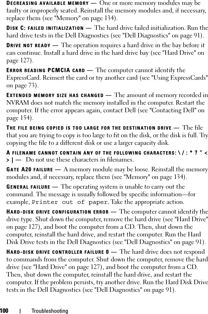 100 TroubleshootingDECREASING AVAILABLE MEMORY —One or more memory modules may be faulty or improperly seated. Reinstall the memory modules and, if necessary, replace them (see &quot;Memory&quot; on page 134).DISK C: FAILED INITIALIZATION —The hard drive failed initialization. Run the hard drive tests in the Dell Diagnostics (see &quot;Dell Diagnostics&quot; on page 91). DRIVE NOT READY —The operation requires a hard drive in the bay before it can continue. Install a hard drive in the hard drive bay (see &quot;Hard Drive&quot; on page 127). ERROR READING PCMCIA CARD —The computer cannot identify the ExpressCard. Reinsert the card or try another card (see &quot;Using ExpressCards&quot; on page 73). EXTENDED MEMORY SIZE HAS CHANGED —The amount of memory recorded in NVRAM does not match the memory installed in the computer. Restart the computer. If the error appears again, contact Dell (see &quot;Contacting Dell&quot; on page 154).THE FILE BEING COPIED IS TOO LARGE FOR THE DESTINATION DRIVE —The file that you are trying to copy is too large to fit on the disk, or the disk is full. Try copying the file to a different disk or use a larger capacity disk.A FILENAME CANNOT CONTAIN ANY OF THE FOLLOWING CHARACTERS: \ / : * ? “ &lt; &gt; | —  Do not use these characters in filenames.GATE A20 FAILURE —A memory module may be loose. Reinstall the memory modules and, if necessary, replace them (see &quot;Memory&quot; on page 134). GENERAL FAILURE —The operating system is unable to carry out the command. The message is usually followed by specific information—for example, Printer out of paper. Take the appropriate action.HARD-DISK DRIVE CONFIGURATION ERROR —The computer cannot identify the drive type. Shut down the computer, remove the hard drive (see &quot;Hard Drive&quot; on page 127), and boot the computer from a CD. Then, shut down the computer, reinstall the hard drive, and restart the computer. Run the Hard Disk Drive tests in the Dell Diagnostics (see &quot;Dell Diagnostics&quot; on page 91).HARD-DISK DRIVE CONTROLLER FAILURE 0—The hard drive does not respond to commands from the computer. Shut down the computer, remove the hard drive (see &quot;Hard Drive&quot; on page 127), and boot the computer from a CD. Then, shut down the computer, reinstall the hard drive, and restart the computer. If the problem persists, try another drive. Run the Hard Disk Drive tests in the Dell Diagnostics (see &quot;Dell Diagnostics&quot; on page 91).