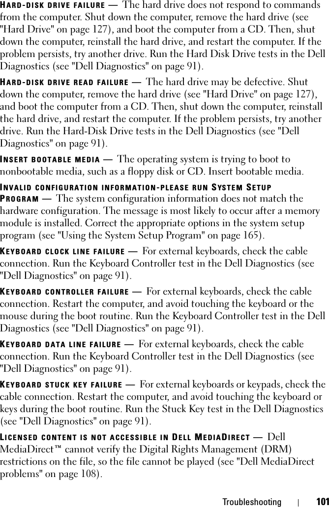 Troubleshooting 101HARD-DISK DRIVE FAILURE —The hard drive does not respond to commands from the computer. Shut down the computer, remove the hard drive (see &quot;Hard Drive&quot; on page 127), and boot the computer from a CD. Then, shut down the computer, reinstall the hard drive, and restart the computer. If the problem persists, try another drive. Run the Hard Disk Drive tests in the Dell Diagnostics (see &quot;Dell Diagnostics&quot; on page 91). HARD-DISK DRIVE READ FAILURE —The hard drive may be defective. Shut down the computer, remove the hard drive (see &quot;Hard Drive&quot; on page 127), and boot the computer from a CD. Then, shut down the computer, reinstall the hard drive, and restart the computer. If the problem persists, try another drive. Run the Hard-Disk Drive tests in the Dell Diagnostics (see &quot;Dell Diagnostics&quot; on page 91).INSERT BOOTABLE MEDIA —The operating system is trying to boot to nonbootable media, such as a floppy disk or CD. Insert bootable media.INVALID CONFIGURATION INFORMATION-PLEASE RUN SYSTEM SETUP PROGRAM —The system configuration information does not match the hardware configuration. The message is most likely to occur after a memory module is installed. Correct the appropriate options in the system setup program (see &quot;Using the System Setup Program&quot; on page 165).KEYBOARD CLOCK LINE FAILURE —For external keyboards, check the cable connection. Run the Keyboard Controller test in the Dell Diagnostics (see &quot;Dell Diagnostics&quot; on page 91).KEYBOARD CONTROLLER FAILURE —For external keyboards, check the cable connection. Restart the computer, and avoid touching the keyboard or the mouse during the boot routine. Run the Keyboard Controller test in the Dell Diagnostics (see &quot;Dell Diagnostics&quot; on page 91).KEYBOARD DATA LINE FAILURE —For external keyboards, check the cable connection. Run the Keyboard Controller test in the Dell Diagnostics (see &quot;Dell Diagnostics&quot; on page 91).KEYBOARD STUCK KEY FAILURE —For external keyboards or keypads, check the cable connection. Restart the computer, and avoid touching the keyboard or keys during the boot routine. Run the Stuck Key test in the Dell Diagnostics (see &quot;Dell Diagnostics&quot; on page 91).LICENSED CONTENT IS NOT ACCESSIBLE IN DELL MEDIADIRECT —Dell MediaDirect™ cannot verify the Digital Rights Management (DRM) restrictions on the file, so the file cannot be played (see &quot;Dell MediaDirect problems&quot; on page 108).