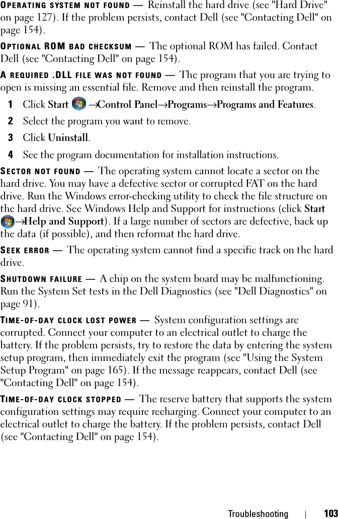Troubleshooting 103OPERATING SYSTEM NOT FOUND —Reinstall the hard drive (see &quot;Hard Drive&quot; on page 127). If the problem persists, contact Dell (see &quot;Contacting Dell&quot; on page 154). OPTIONAL ROM BAD CHECKSUM —The optional ROM has failed. Contact Dell (see &quot;Contacting Dell&quot; on page 154).A REQUIRED .DLL FILE WAS NOT FOUND —The program that you are trying to open is missing an essential file. Remove and then reinstall the program.1Click Start  → Control Panel→ Programs→ Programs and Features.2Select the program you want to remove.3Click Uninstall.4See the program documentation for installation instructions.SECTOR NOT FOUND —The operating system cannot locate a sector on the hard drive. You may have a defective sector or corrupted FAT on the hard drive. Run the Windows error-checking utility to check the file structure on the hard drive. See Windows Help and Support for instructions (click Start → Help and Support). If a large number of sectors are defective, back up the data (if possible), and then reformat the hard drive.SEEK ERROR —The operating system cannot find a specific track on the hard drive. SHUTDOWN FAILURE —A chip on the system board may be malfunctioning. Run the System Set tests in the Dell Diagnostics (see &quot;Dell Diagnostics&quot; on page 91).TIME-OF-DAY CLOCK LOST POWER —System configuration settings are corrupted. Connect your computer to an electrical outlet to charge the battery. If the problem persists, try to restore the data by entering the system setup program, then immediately exit the program (see &quot;Using the System Setup Program&quot; on page 165). If the message reappears, contact Dell (see &quot;Contacting Dell&quot; on page 154).TIME-OF-DAY CLOCK STOPPED —The reserve battery that supports the system configuration settings may require recharging. Connect your computer to an electrical outlet to charge the battery. If the problem persists, contact Dell (see &quot;Contacting Dell&quot; on page 154).