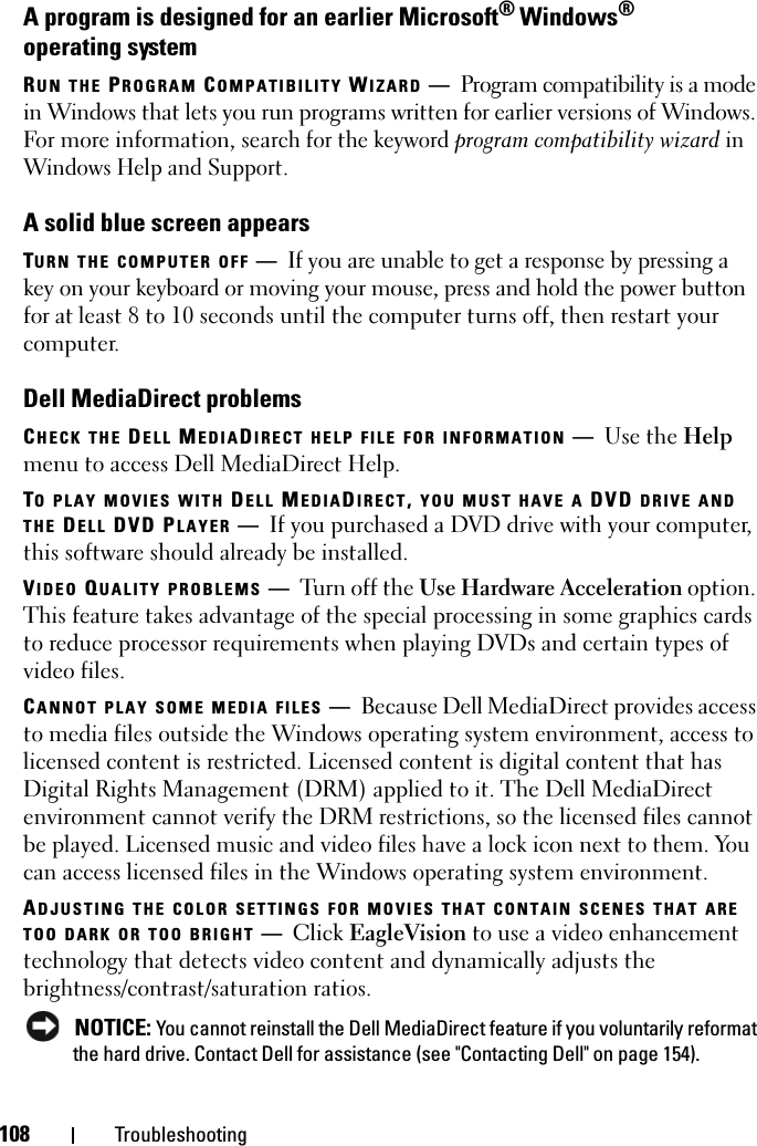 108 TroubleshootingA program is designed for an earlier Microsoft® Windows® operating systemRUN THE PROGRAM COMPATIBILITY WIZARD —Program compatibility is a mode in Windows that lets you run programs written for earlier versions of Windows. For more information, search for the keyword program compatibility wizard in Windows Help and Support.A solid blue screen appearsTURN THE COMPUTER OFF —If you are unable to get a response by pressing a key on your keyboard or moving your mouse, press and hold the power button for at least 8 to 10 seconds until the computer turns off, then restart your computer. Dell MediaDirect problemsCHECK THE DELL MEDIADIRECT HELP FILE FOR INFORMATION —Use the Help menu to access Dell MediaDirect Help. TO PLAY MOVIES WITH DELL MEDIADIRECT, YOU MUST HAVE A DVD DRIVE AND THE DELL DVD PLAYER —If you purchased a DVD drive with your computer, this software should already be installed. VIDEO QUALITY PROBLEMS —Turn off the Use Hardware Acceleration option. This feature takes advantage of the special processing in some graphics cards to reduce processor requirements when playing DVDs and certain types of video files. CANNOT PLAY SOME MEDIA FILES —Because Dell MediaDirect provides access to media files outside the Windows operating system environment, access to licensed content is restricted. Licensed content is digital content that has Digital Rights Management (DRM) applied to it. The Dell MediaDirect environment cannot verify the DRM restrictions, so the licensed files cannot be played. Licensed music and video files have a lock icon next to them. You can access licensed files in the Windows operating system environment. ADJUSTING THE COLOR SETTINGS FOR MOVIES THAT CONTAIN SCENES THAT ARE TOO DARK OR TOO BRIGHT —Click EagleVision to use a video enhancement technology that detects video content and dynamically adjusts the brightness/contrast/saturation ratios.  NOTICE: You cannot reinstall the Dell MediaDirect feature if you voluntarily reformat the hard drive. Contact Dell for assistance (see &quot;Contacting Dell&quot; on page 154). 