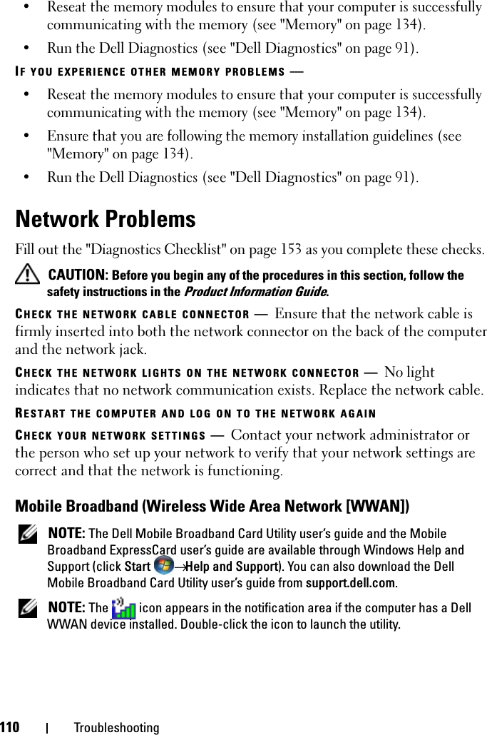 110 Troubleshooting• Reseat the memory modules to ensure that your computer is successfully communicating with the memory (see &quot;Memory&quot; on page 134).• Run the Dell Diagnostics (see &quot;Dell Diagnostics&quot; on page 91). IF YOU EXPERIENCE OTHER MEMORY PROBLEMS —• Reseat the memory modules to ensure that your computer is successfully communicating with the memory (see &quot;Memory&quot; on page 134).• Ensure that you are following the memory installation guidelines (see &quot;Memory&quot; on page 134).• Run the Dell Diagnostics (see &quot;Dell Diagnostics&quot; on page 91). Network ProblemsFill out the &quot;Diagnostics Checklist&quot; on page 153 as you complete these checks. CAUTION: Before you begin any of the procedures in this section, follow the safety instructions in the Product Information Guide.CHECK THE NETWORK CABLE CONNECTOR —Ensure that the network cable is firmly inserted into both the network connector on the back of the computer and the network jack.CHECK THE NETWORK LIGHTS ON THE NETWORK CONNECTOR —No light indicates that no network communication exists. Replace the network cable.RESTART THE COMPUTER AND LOG ON TO THE NETWORK AGAINCHECK YOUR NETWORK SETTINGS —Contact your network administrator or the person who set up your network to verify that your network settings are correct and that the network is functioning.Mobile Broadband (Wireless Wide Area Network [WWAN]) NOTE: The Dell Mobile Broadband Card Utility user’s guide and the Mobile Broadband ExpressCard user’s guide are available through Windows Help and Support (click Start  → Help and Support). You can also download the Dell Mobile Broadband Card Utility user’s guide from support.dell.com. NOTE: The   icon appears in the notification area if the computer has a Dell WWAN device installed. Double-click the icon to launch the utility.