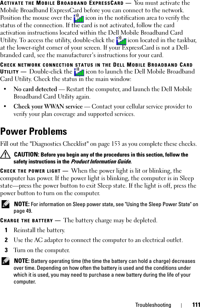 Troubleshooting 111ACTIVATE THE MOBILE BROADBAND EXPRESSCARD —You must activate the Mobile Broadband ExpressCard before you can connect to the network. Position the mouse over the   icon in the notification area to verify the status of the connection. If the card is not activated, follow the card activation instructions located within the Dell Mobile Broadband Card Utility. To access the utility, double-click the  icon located in the taskbar, at the lower-right corner of your screen. If your ExpressCard is not a Dell-branded card, see the manufacturer’s instructions for your card.CHECK NETWORK CONNECTION STATUS IN THE DELL MOBILE BROADBAND CARD UTILITY —Double-click the   icon to launch the Dell Mobile Broadband Card Utility. Check the status in the main window:•No card detected — Restart the computer, and launch the Dell Mobile Broadband Card Utility again. •Check your WWAN service — Contact your cellular service provider to verify your plan coverage and supported services.Power ProblemsFill out the &quot;Diagnostics Checklist&quot; on page 153 as you complete these checks. CAUTION: Before you begin any of the procedures in this section, follow the safety instructions in the Product Information Guide.CHECK THE POWER LIGHT —When the power light is lit or blinking, the computer has power. If the power light is blinking, the computer is in Sleep state—press the power button to exit Sleep state. If the light is off, press the power button to turn on the computer. NOTE: For information on Sleep power state, see &quot;Using the Sleep Power State&quot; on page 49.CHARGE THE BATTERY —The battery charge may be depleted.1Reinstall the battery.2Use the AC adapter to connect the computer to an electrical outlet.3Turn on the computer. NOTE: Battery operating time (the time the battery can hold a charge) decreases over time. Depending on how often the battery is used and the conditions under which it is used, you may need to purchase a new battery during the life of your computer.