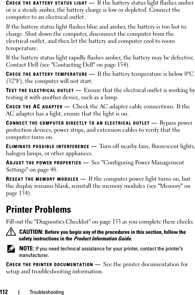 112 TroubleshootingCHECK THE BATTERY STATUS LIGHT —If the battery status light flashes amber or is a steady amber, the battery charge is low or depleted. Connect the computer to an electrical outlet.If the battery status light flashes blue and amber, the battery is too hot to charge. Shut down the computer, disconnect the computer from the electrical outlet, and then let the battery and computer cool to room temperature.If the battery status light rapidly flashes amber, the battery may be defective. Contact Dell (see &quot;Contacting Dell&quot; on page 154).CHECK THE BATTERY TEMPERATURE —If the battery temperature is below 0°C (32°F), the computer will not start.TEST THE ELECTRICAL OUTLET —Ensure that the electrical outlet is working by testing it with another device, such as a lamp.CHECK THE AC ADAPTER —Check the AC adapter cable connections. If the AC adapter has a light, ensure that the light is on.CONNECT THE COMPUTER DIRECTLY TO AN ELECTRICAL OUTLET —Bypass power protection devices, power strips, and extension cables to verify that the computer turns on.ELIMINATE POSSIBLE INTERFERENCE —Turn off nearby fans, fluorescent lights, halogen lamps, or other appliances.ADJUST THE POWER PROPERTIES —See &quot;Configuring Power Management Settings&quot; on page 48.RESEAT THE MEMORY MODULES —If the computer power light turns on, but the display remains blank, reinstall the memory modules (see &quot;Memory&quot; on page 134).Printer ProblemsFill out the &quot;Diagnostics Checklist&quot; on page 153 as you complete these checks. CAUTION: Before you begin any of the procedures in this section, follow the safety instructions in the Product Information Guide. NOTE: If you need technical assistance for your printer, contact the printer’s manufacturer.CHECK THE PRINTER DOCUMENTATION —See the printer documentation for setup and troubleshooting information.