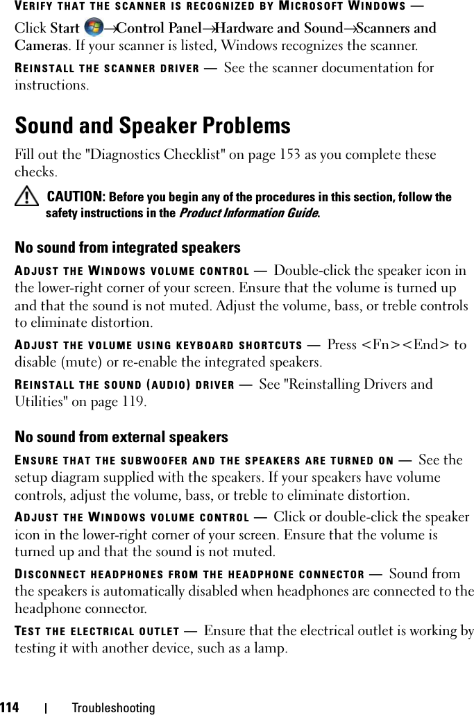 114 TroubleshootingVERIFY THAT THE SCANNER IS RECOGNIZED BY MICROSOFT WINDOWS —Click Start  → Control Panel→ Hardware and Sound→ Scanners and Cameras. If your scanner is listed, Windows recognizes the scanner.REINSTALL THE SCANNER DRIVER —See the scanner documentation for instructions.Sound and Speaker ProblemsFill out the &quot;Diagnostics Checklist&quot; on page 153 as you complete these checks. CAUTION: Before you begin any of the procedures in this section, follow the safety instructions in the Product Information Guide.No sound from integrated speakersADJUST THE WINDOWS VOLUME CONTROL —Double-click the speaker icon in the lower-right corner of your screen. Ensure that the volume is turned up and that the sound is not muted. Adjust the volume, bass, or treble controls to eliminate distortion.ADJUST THE VOLUME USING KEYBOARD SHORTCUTS —Press &lt;Fn&gt;&lt;End&gt; to disable (mute) or re-enable the integrated speakers.REINSTALL THE SOUND (AUDIO) DRIVER —See &quot;Reinstalling Drivers and Utilities&quot; on page 119.No sound from external speakersENSURE THAT THE SUBWOOFER AND THE SPEAKERS ARE TURNED ON —See the setup diagram supplied with the speakers. If your speakers have volume controls, adjust the volume, bass, or treble to eliminate distortion.ADJUST THE WINDOWS VOLUME CONTROL —Click or double-click the speaker icon in the lower-right corner of your screen. Ensure that the volume is turned up and that the sound is not muted.DISCONNECT HEADPHONES FROM THE HEADPHONE CONNECTOR —Sound from the speakers is automatically disabled when headphones are connected to the headphone connector.TEST THE ELECTRICAL OUTLET —Ensure that the electrical outlet is working by testing it with another device, such as a lamp.