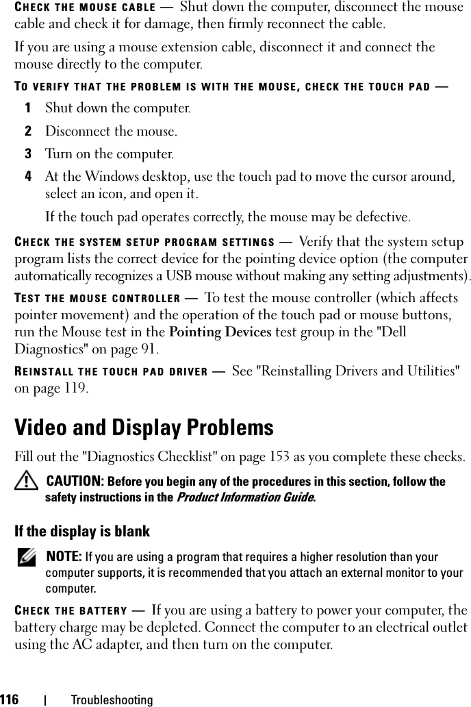 116 TroubleshootingCHECK THE MOUSE CABLE —Shut down the computer, disconnect the mouse cable and check it for damage, then firmly reconnect the cable.If you are using a mouse extension cable, disconnect it and connect the mouse directly to the computer.TO VERIFY THAT THE PROBLEM IS WITH THE MOUSE, CHECK THE TOUCH PAD —1Shut down the computer.2Disconnect the mouse.3Turn on the computer. 4At the Windows desktop, use the touch pad to move the cursor around, select an icon, and open it.If the touch pad operates correctly, the mouse may be defective.CHECK THE SYSTEM SETUP PROGRAM SETTINGS —Verify that the system setup program lists the correct device for the pointing device option (the computer automatically recognizes a USB mouse without making any setting adjustments).TEST THE MOUSE CONTROLLER —To test the mouse controller (which affects pointer movement) and the operation of the touch pad or mouse buttons, run the Mouse test in the Pointing Devices test group in the &quot;Dell Diagnostics&quot; on page 91. REINSTALL THE TOUCH PAD DRIVER —See &quot;Reinstalling Drivers and Utilities&quot; on page 119.Video and Display ProblemsFill out the &quot;Diagnostics Checklist&quot; on page 153 as you complete these checks. CAUTION: Before you begin any of the procedures in this section, follow the safety instructions in the Product Information Guide.If the display is blank NOTE: If you are using a program that requires a higher resolution than your computer supports, it is recommended that you attach an external monitor to your computer.CHECK THE BATTERY —If you are using a battery to power your computer, the battery charge may be depleted. Connect the computer to an electrical outlet using the AC adapter, and then turn on the computer.