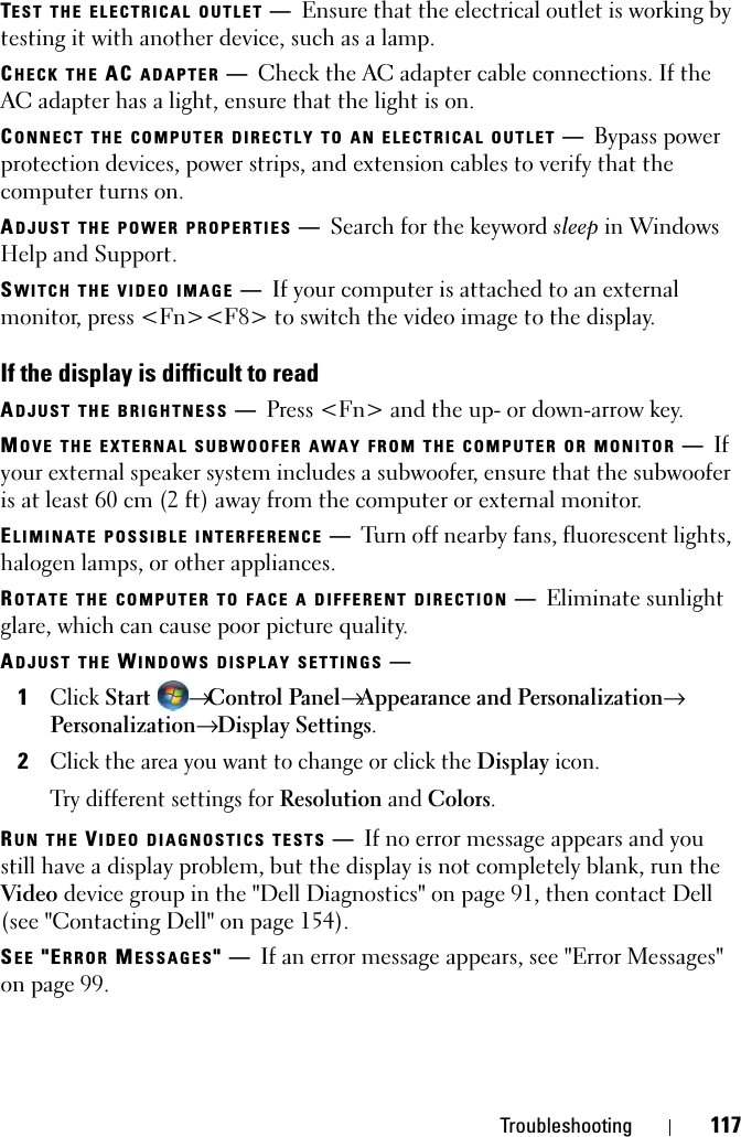 Troubleshooting 117TEST THE ELECTRICAL OUTLET —Ensure that the electrical outlet is working by testing it with another device, such as a lamp.CHECK THE AC ADAPTER —Check the AC adapter cable connections. If the AC adapter has a light, ensure that the light is on.CONNECT THE COMPUTER DIRECTLY TO AN ELECTRICAL OUTLET —Bypass power protection devices, power strips, and extension cables to verify that the computer turns on.ADJUST THE POWER PROPERTIES —Search for the keyword sleep in Windows Help and Support.SWITCH THE VIDEO IMAGE —If your computer is attached to an external monitor, press &lt;Fn&gt;&lt;F8&gt; to switch the video image to the display.If the display is difficult to readADJUST THE BRIGHTNESS —Press &lt;Fn&gt; and the up- or down-arrow key.MOVE THE EXTERNAL SUBWOOFER AWAY FROM THE COMPUTER OR MONITOR —If your external speaker system includes a subwoofer, ensure that the subwoofer is at least 60 cm (2 ft) away from the computer or external monitor.ELIMINATE POSSIBLE INTERFERENCE —Turn off nearby fans, fluorescent lights, halogen lamps, or other appliances.ROTATE THE COMPUTER TO FACE A DIFFERENT DIRECTION —Eliminate sunlight glare, which can cause poor picture quality.ADJUST THE WINDOWS DISPLAY SETTINGS —1Click Start → Control Panel→ Appearance and Personalization→ Personalization→ Display Settings.2Click the area you want to change or click the Display icon.Try different settings for Resolution and Colors.RUN THE VIDEO DIAGNOSTICS TESTS —If no error message appears and you still have a display problem, but the display is not completely blank, run the Video device group in the &quot;Dell Diagnostics&quot; on page 91, then contact Dell (see &quot;Contacting Dell&quot; on page 154).SEE &quot;ERROR MESSAGES&quot;—If an error message appears, see &quot;Error Messages&quot; on page 99.