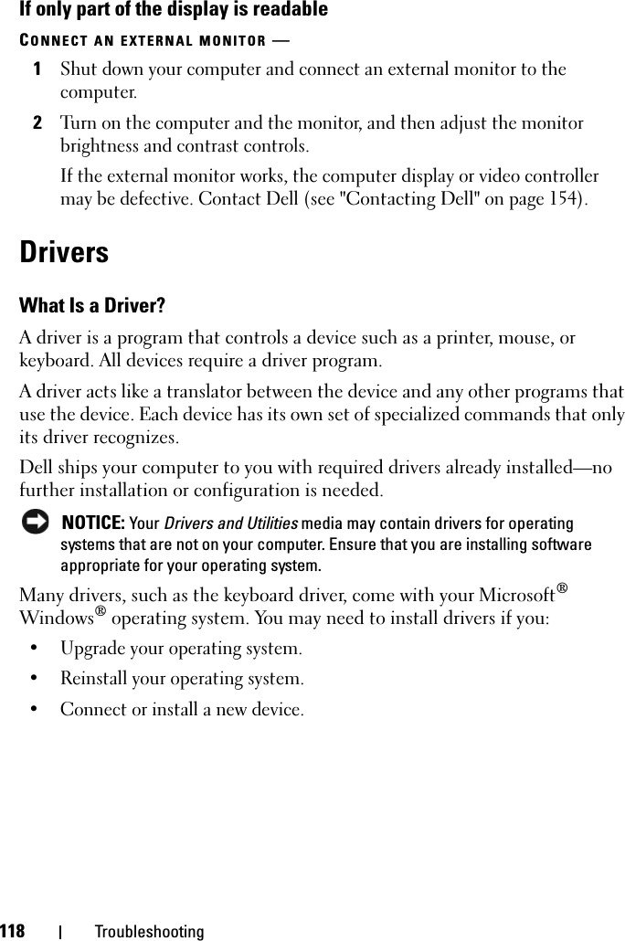 118 TroubleshootingIf only part of the display is readableCONNECT AN EXTERNAL MONITOR —1Shut down your computer and connect an external monitor to the computer.2Turn on the computer and the monitor, and then adjust the monitor brightness and contrast controls.If the external monitor works, the computer display or video controller may be defective. Contact Dell (see &quot;Contacting Dell&quot; on page 154).DriversWhat Is a Driver?A driver is a program that controls a device such as a printer, mouse, or keyboard. All devices require a driver program.A driver acts like a translator between the device and any other programs that use the device. Each device has its own set of specialized commands that only its driver recognizes.Dell ships your computer to you with required drivers already installed—no further installation or configuration is needed. NOTICE: Your Drivers and Utilities media may contain drivers for operating systems that are not on your computer. Ensure that you are installing software appropriate for your operating system.Many drivers, such as the keyboard driver, come with your Microsoft® Windows® operating system. You may need to install drivers if you:• Upgrade your operating system.• Reinstall your operating system.• Connect or install a new device.