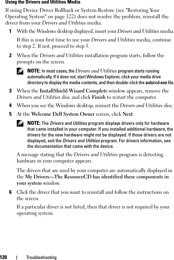 120 TroubleshootingUsing the Drivers and Utilities MediaIf using Device Driver Rollback or System Restore (see &quot;Restoring Your Operating System&quot; on page 122) does not resolve the problem, reinstall the driver from your Drivers and Utilities media.1With the Windows desktop displayed, insert your Drivers and Utilities media.If this is your first time to use your Drivers and Utilities media, continue to step 2. If not, proceed to step 5.2When the Drivers and Utilities installation program starts, follow the prompts on the screen. NOTE: In most cases, the Drivers and Utilities program starts running automatically. If it does not, start Windows Explorer, click your media drive directory to display the media contents, and then double-click the autorcd.exe file.3When the InstallShield Wizard Complete window appears, remove the Drivers and Utilities disc and click Finish to restart the computer.4When you see the Windows desktop, reinsert the Drivers and Utilities disc.5At the Welcome Dell System Owner screen, click Next. NOTE: The Drivers and Utilities program displays drivers only for hardware that came installed in your computer. If you installed additional hardware, the drivers for the new hardware might not be displayed. If those drivers are not displayed, exit the Drivers and Utilities program. For drivers information, see the documentation that came with the device.A message stating that the Drivers and Utilities program is detecting hardware in your computer appears.The drivers that are used by your computer are automatically displayed in the My Drivers—The ResourceCD has identified these components in your system window. 6Click the driver that you want to reinstall and follow the instructions on the screen. If a particular driver is not listed, then that driver is not required by your operating system.